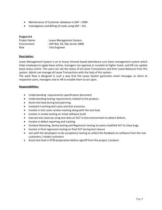 • Maintenance of Customer database in SAP – CRM.
• Investigation and Billing of reads using SAP – ISU.
Project # 4
Project Name : Leave Management System.
Environment : ASP.Net, C#, SQL Server 2008.
Role : Test Engineer
Description:
Leave Management System is an in house intranet based attendance cum leave management system which
helps employee to apply leave online, managers can approve or escalate to higher levels, and HR can update
leave status online. The users can see the status of all Leave Transactions and their Leave Balances from this
system. Admin can manage all Leave Transactions with the help of this system.
The work flow is designed in such a way that the Leave System generates email messages as alerts to
respective users, managers and to HR to enable them to act upon.
Responsibilities:
• Understanding requirements specification document
• Understanding testing requirements related to the product.
• Assist test lead during test planning.
• Involved in writing test cases and test scenarios.
• Involve in test cases review meeting along with the test lead.
• Involve in smoke testing on initial software build
• Execute test cases by using test data on SUT in test environment to detect defects.
• Involve in defect reporting and tracking
• Conduct Retesting, Sanity testing and Regression testing on every modified SUT to close bugs.
• Involve in final regression testing on final SUT during test closure
• Join with the developers to do acceptance testing to collect the feedback on software from the real
customers / model customers
• Assist test lead in RTM preparation before signoff from the project / product
Page 4
 