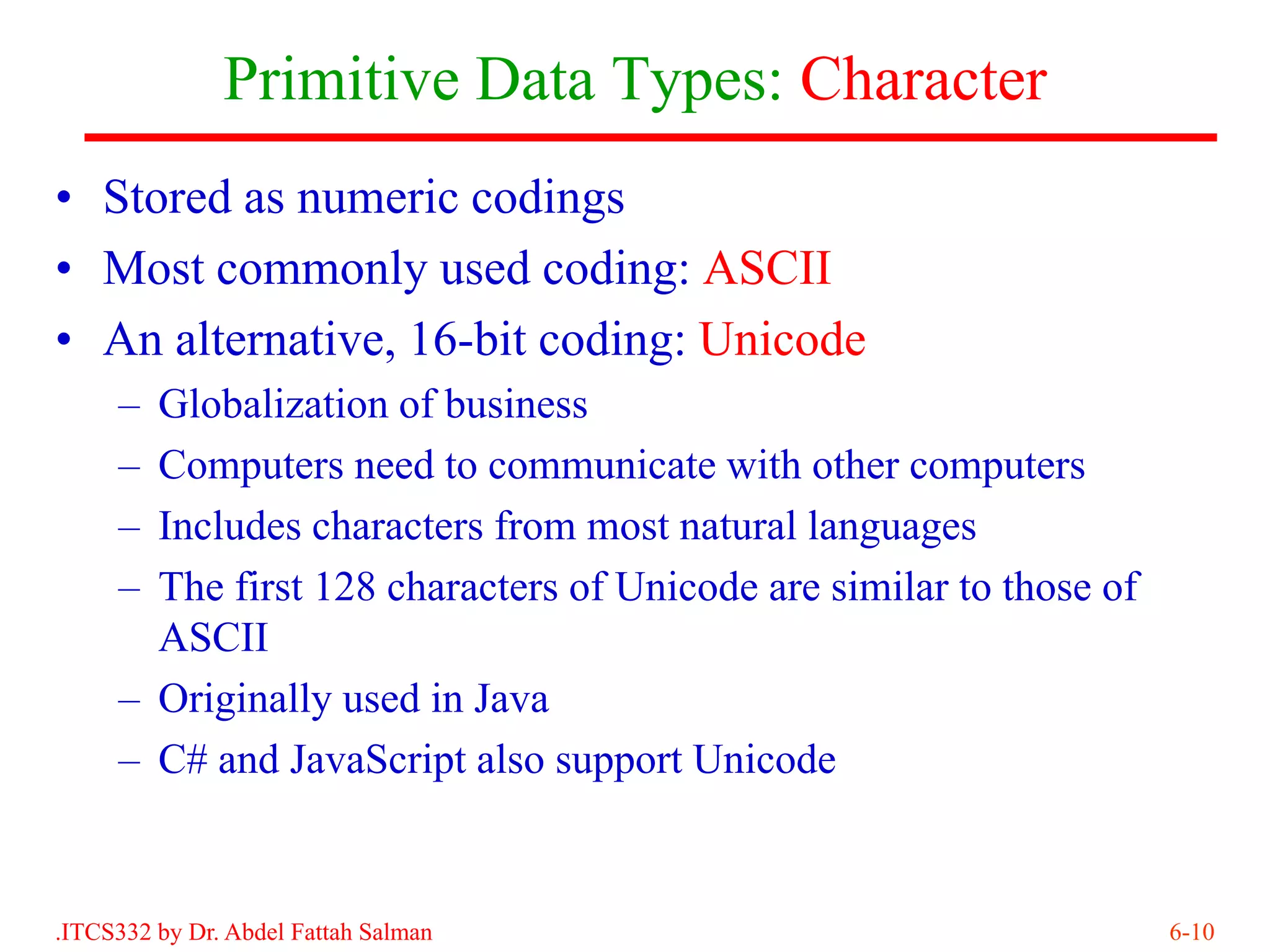 Primitive Data Types: Character
• Stored as numeric codings
• Most commonly used coding: ASCII
• An alternative, 16-bit coding: Unicode
     – Globalization of business
     – Computers need to communicate with other computers
     – Includes characters from most natural languages
     – The first 128 characters of Unicode are similar to those of
       ASCII
     – Originally used in Java
     – C# and JavaScript also support Unicode


.ITCS332 by Dr. Abdel Fattah Salman                                  6-10
 