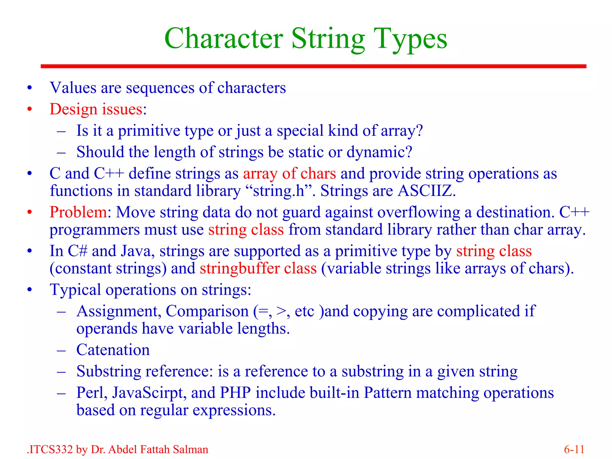 Character String Types
•   Values are sequences of characters
•   Design issues:
     – Is it a primitive type or just a special kind of array?
     – Should the length of strings be static or dynamic?
•   C and C++ define strings as array of chars and provide string operations as
    functions in standard library “string.h”. Strings are ASCIIZ.
•   Problem: Move string data do not guard against overflowing a destination. C++
    programmers must use string class from standard library rather than char array.
•   In C# and Java, strings are supported as a primitive type by string class
    (constant strings) and stringbuffer class (variable strings like arrays of chars).
•   Typical operations on strings:
     – Assignment, Comparison (=, >, etc )and copying are complicated if
        operands have variable lengths.
     – Catenation
     – Substring reference: is a reference to a substring in a given string
     – Perl, JavaScirpt, and PHP include built-in Pattern matching operations
        based on regular expressions.

.ITCS332 by Dr. Abdel Fattah Salman                                               6-11
 