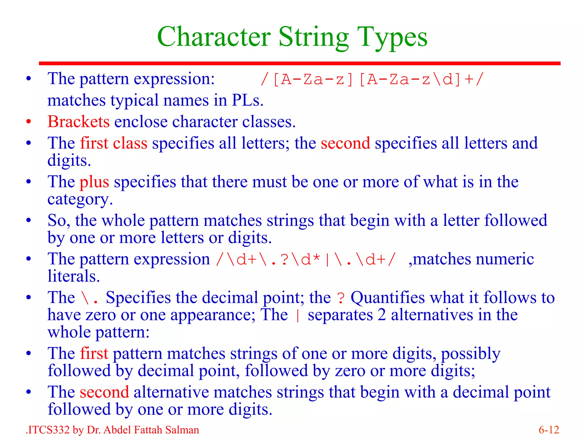 Character String Types
• The pattern expression:          /[A-Za-z][A-Za-zd]+/
  matches typical names in PLs.
• Brackets enclose character classes.
• The first class specifies all letters; the second specifies all letters and
  digits.
• The plus specifies that there must be one or more of what is in the
  category.
• So, the whole pattern matches strings that begin with a letter followed
  by one or more letters or digits.
• The pattern expression /d+.?d*|.d+/ ,matches numeric
  literals.
• The . Specifies the decimal point; the ? Quantifies what it follows to
  have zero or one appearance; The | separates 2 alternatives in the
  whole pattern:
• The first pattern matches strings of one or more digits, possibly
  followed by decimal point, followed by zero or more digits;
• The second alternative matches strings that begin with a decimal point
  followed by one or more digits.
.ITCS332 by Dr. Abdel Fattah Salman                                       6-12
 