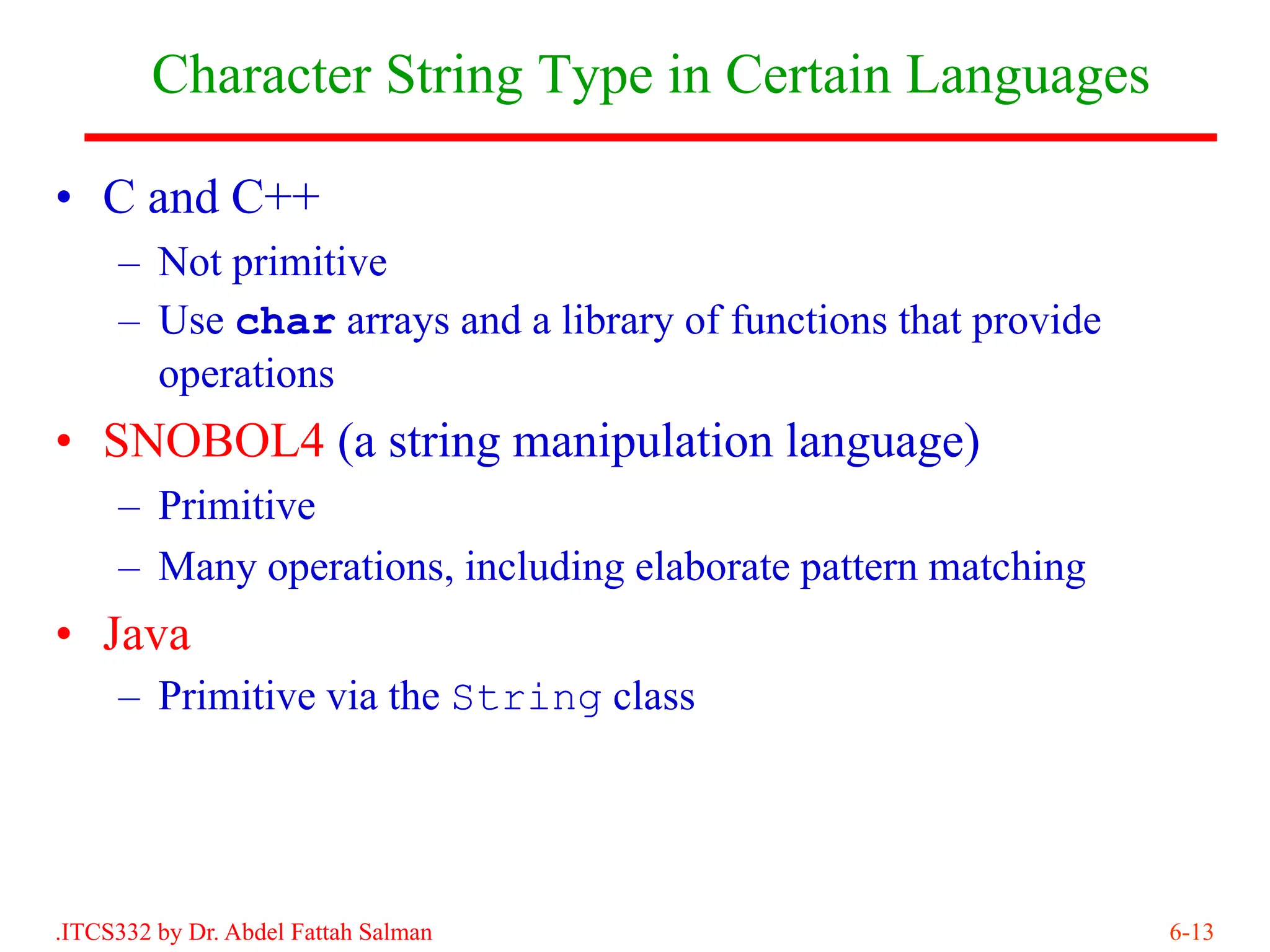 Character String Type in Certain Languages

• C and C++
     – Not primitive
     – Use char arrays and a library of functions that provide
       operations
• SNOBOL4 (a string manipulation language)
     – Primitive
     – Many operations, including elaborate pattern matching
• Java
     – Primitive via the String class




.ITCS332 by Dr. Abdel Fattah Salman                              6-13
 