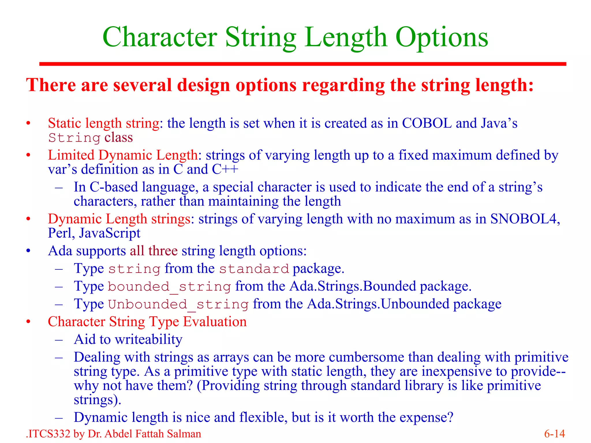 Character String Length Options
There are several design options regarding the string length:
•   Static length string: the length is set when it is created as in COBOL and Java’s
    String class
•   Limited Dynamic Length: strings of varying length up to a fixed maximum defined by
    var’s definition as in C and C++
     – In C-based language, a special character is used to indicate the end of a string’s
         characters, rather than maintaining the length
•   Dynamic Length strings: strings of varying length with no maximum as in SNOBOL4,
    Perl, JavaScript
•   Ada supports all three string length options:
     – Type string from the standard package.
     – Type bounded_string from the Ada.Strings.Bounded package.
     – Type Unbounded_string from the Ada.Strings.Unbounded package
•   Character String Type Evaluation
     – Aid to writeability
     – Dealing with strings as arrays can be more cumbersome than dealing with primitive
         string type. As a primitive type with static length, they are inexpensive to provide--
         why not have them? (Providing string through standard library is like primitive
         strings).
     – Dynamic length is nice and flexible, but is it worth the expense?
.ITCS332 by Dr. Abdel Fattah Salman                                                       6-14
 