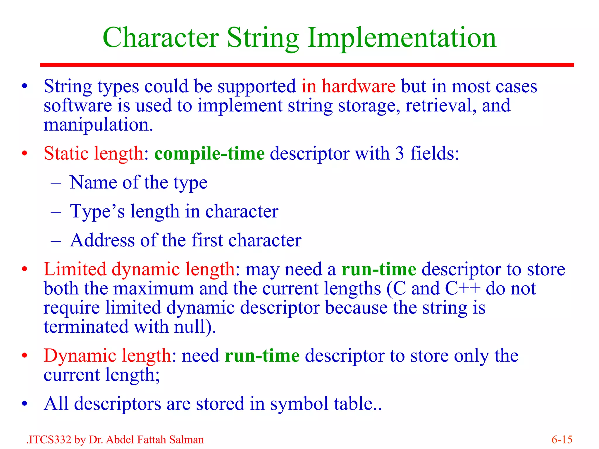 Character String Implementation
• String types could be supported in hardware but in most cases
  software is used to implement string storage, retrieval, and
  manipulation.
• Static length: compile-time descriptor with 3 fields:
   – Name of the type
   – Type’s length in character
   – Address of the first character
• Limited dynamic length: may need a run-time descriptor to store
  both the maximum and the current lengths (C and C++ do not
  require limited dynamic descriptor because the string is
  terminated with null).
• Dynamic length: need run-time descriptor to store only the
  current length;
• All descriptors are stored in symbol table..
.ITCS332 by Dr. Abdel Fattah Salman                            6-15
 