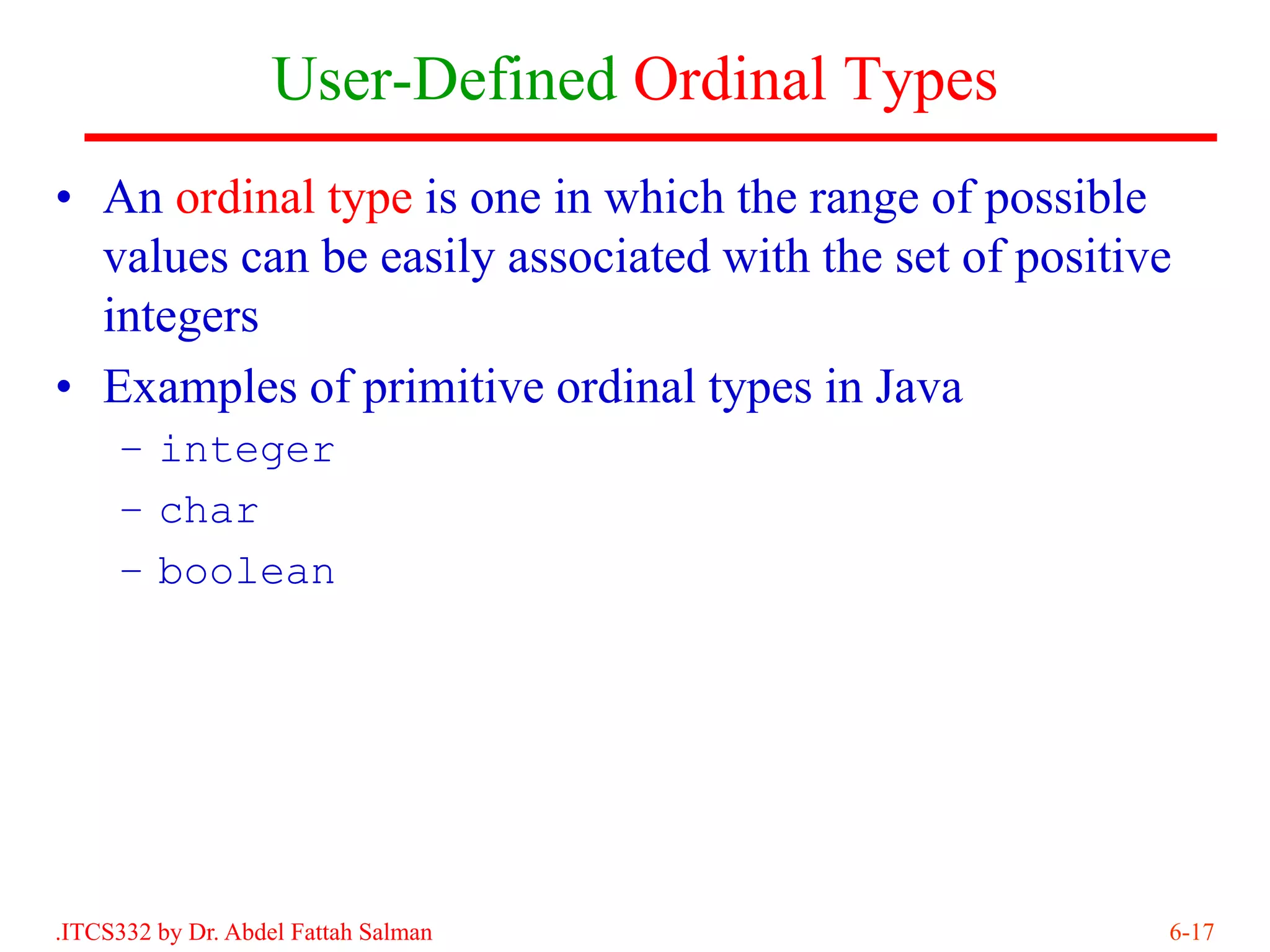 User-Defined Ordinal Types
• An ordinal type is one in which the range of possible
  values can be easily associated with the set of positive
  integers
• Examples of primitive ordinal types in Java
     – integer
     – char
     – boolean




.ITCS332 by Dr. Abdel Fattah Salman                      6-17
 