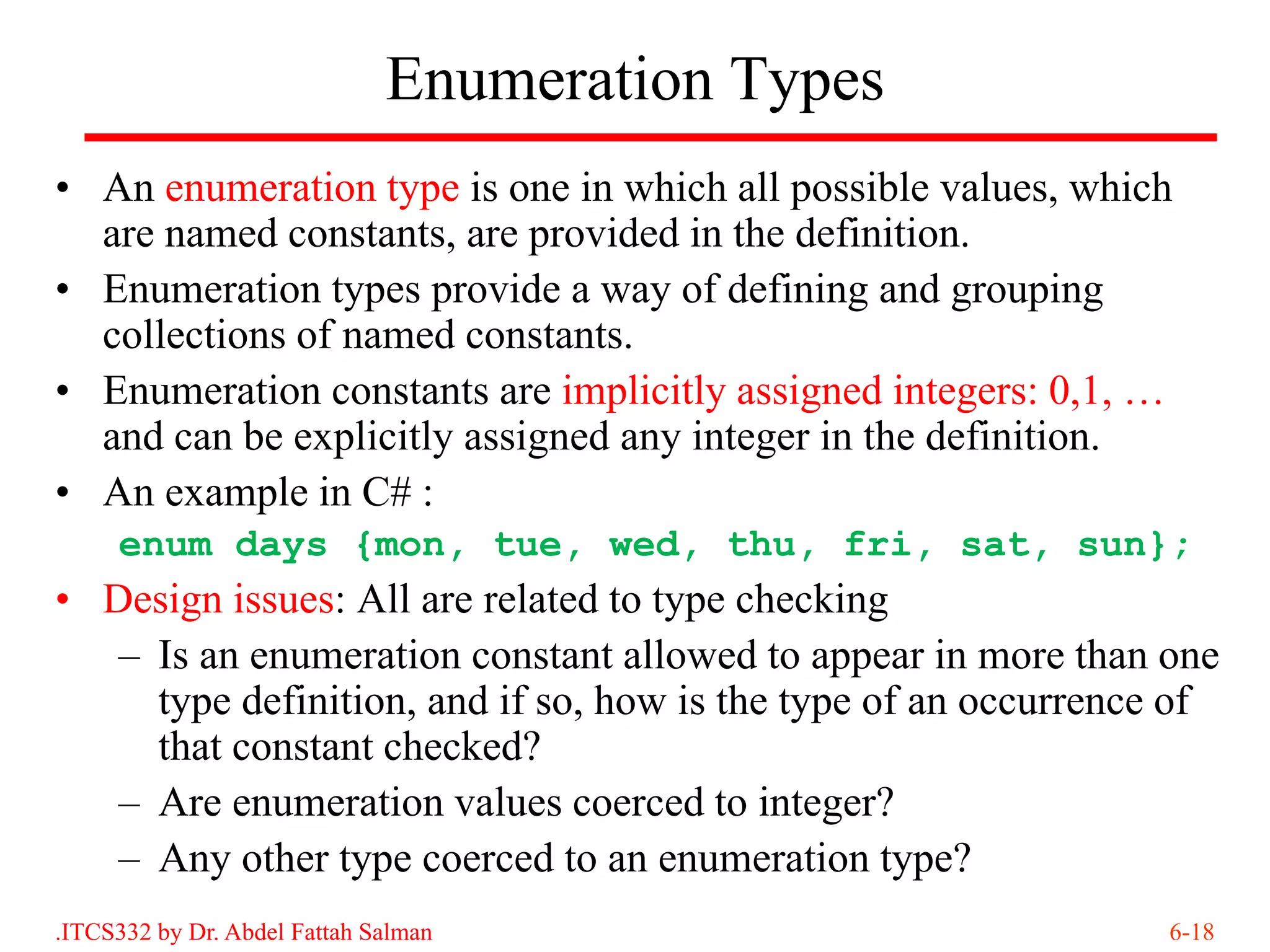 Enumeration Types
• An enumeration type is one in which all possible values, which
  are named constants, are provided in the definition.
• Enumeration types provide a way of defining and grouping
  collections of named constants.
• Enumeration constants are implicitly assigned integers: 0,1, …
  and can be explicitly assigned any integer in the definition.
• An example in C# :
     enum days {mon, tue, wed, thu, fri, sat, sun};
• Design issues: All are related to type checking
   – Is an enumeration constant allowed to appear in more than one
     type definition, and if so, how is the type of an occurrence of
     that constant checked?
   – Are enumeration values coerced to integer?
   – Any other type coerced to an enumeration type?
.ITCS332 by Dr. Abdel Fattah Salman                              6-18
 