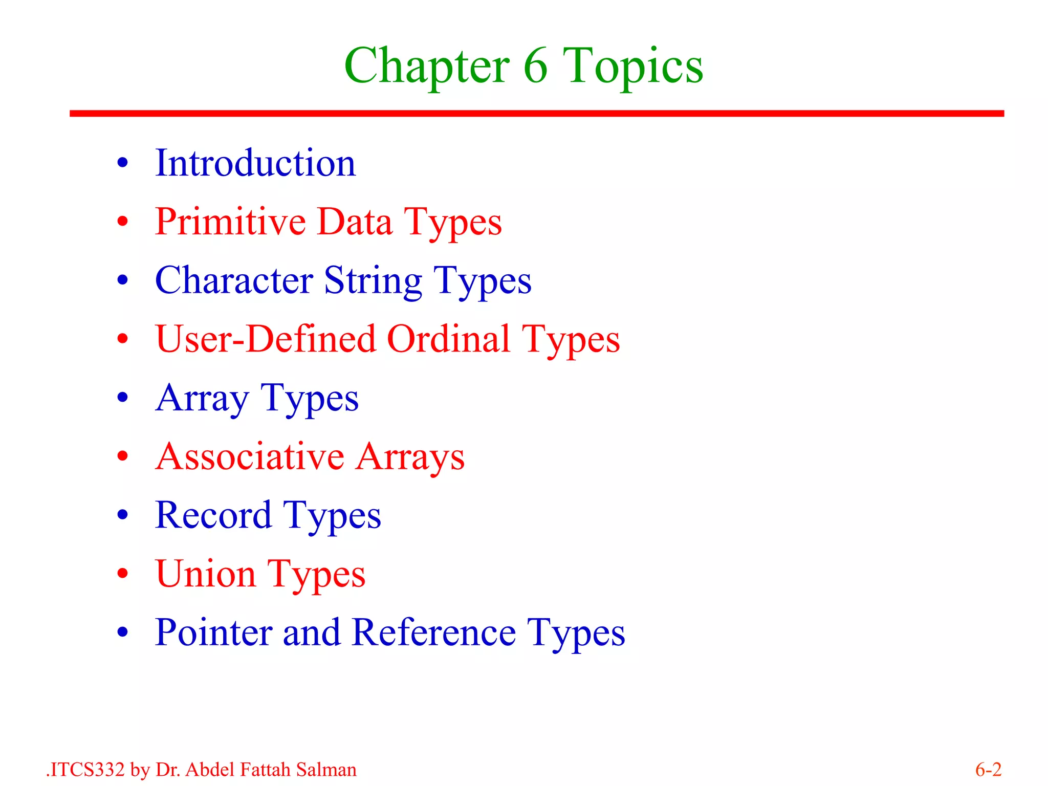 Chapter 6 Topics
       •    Introduction
       •    Primitive Data Types
       •    Character String Types
       •    User-Defined Ordinal Types
       •    Array Types
       •    Associative Arrays
       •    Record Types
       •    Union Types
       •    Pointer and Reference Types


.ITCS332 by Dr. Abdel Fattah Salman                 6-2
 
