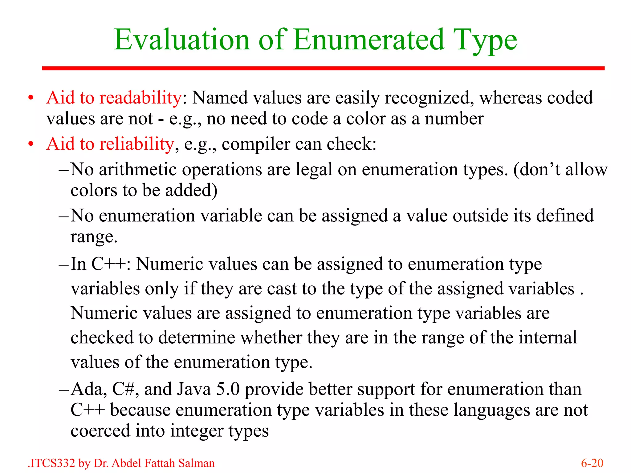 Evaluation of Enumerated Type
• Aid to readability: Named values are easily recognized, whereas coded
  values are not - e.g., no need to code a color as a number
• Aid to reliability, e.g., compiler can check:
   –No arithmetic operations are legal on enumeration types. (don’t allow
     colors to be added)
   –No enumeration variable can be assigned a value outside its defined
     range.
   –In C++: Numeric values can be assigned to enumeration type
     variables only if they are cast to the type of the assigned variables .
     Numeric values are assigned to enumeration type variables are
     checked to determine whether they are in the range of the internal
     values of the enumeration type.
   –Ada, C#, and Java 5.0 provide better support for enumeration than
     C++ because enumeration type variables in these languages are not
     coerced into integer types
.ITCS332 by Dr. Abdel Fattah Salman                                     6-20
 