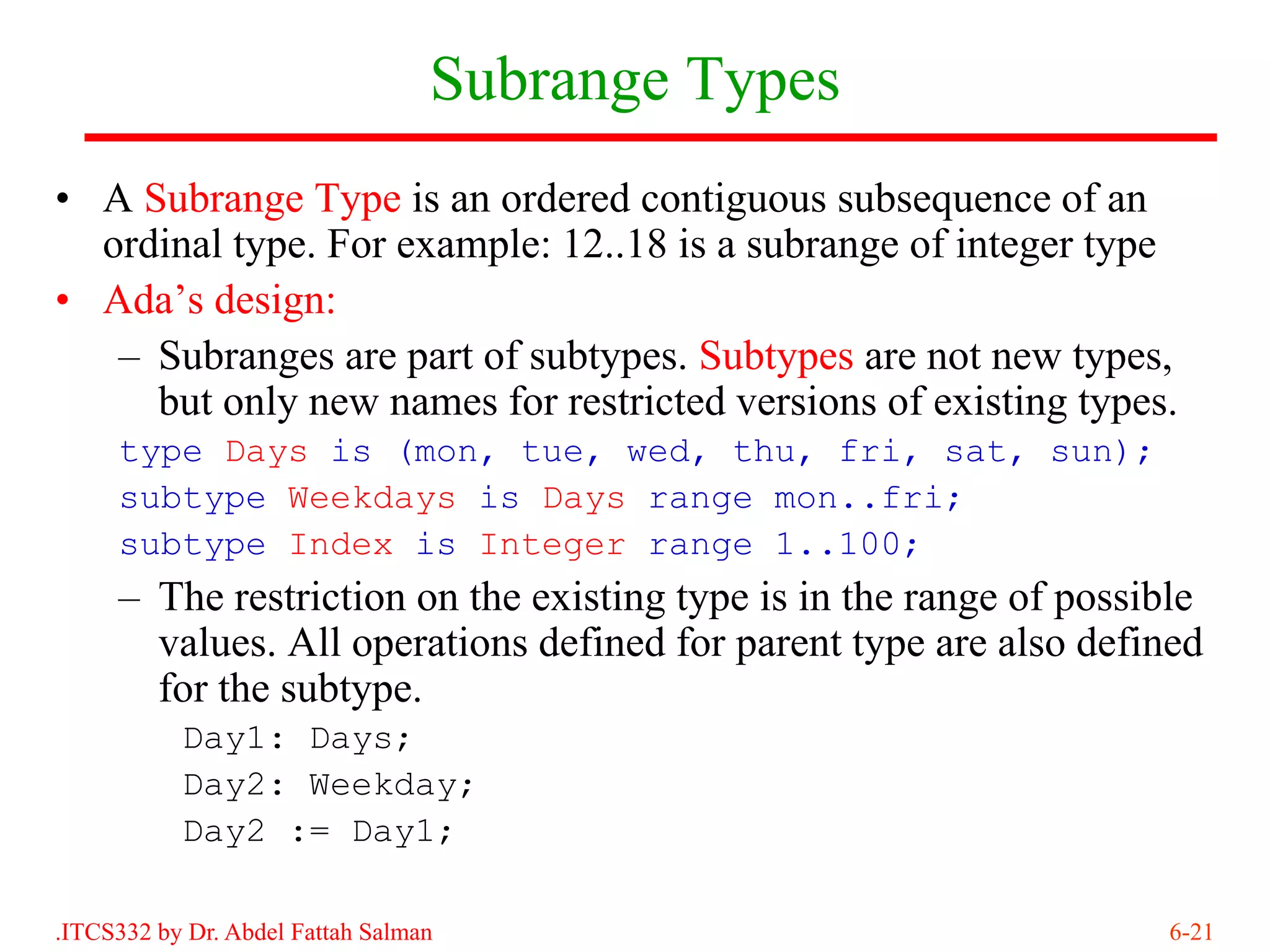 Subrange Types
• A Subrange Type is an ordered contiguous subsequence of an
  ordinal type. For example: 12..18 is a subrange of integer type
• Ada’s design:
   – Subranges are part of subtypes. Subtypes are not new types,
     but only new names for restricted versions of existing types.
     type Days is (mon, tue, wed, thu, fri, sat, sun);
     subtype Weekdays is Days range mon..fri;
     subtype Index is Integer range 1..100;
     – The restriction on the existing type is in the range of possible
       values. All operations defined for parent type are also defined
       for the subtype.
           Day1: Days;
           Day2: Weekday;
           Day2 := Day1;

.ITCS332 by Dr. Abdel Fattah Salman                                 6-21
 