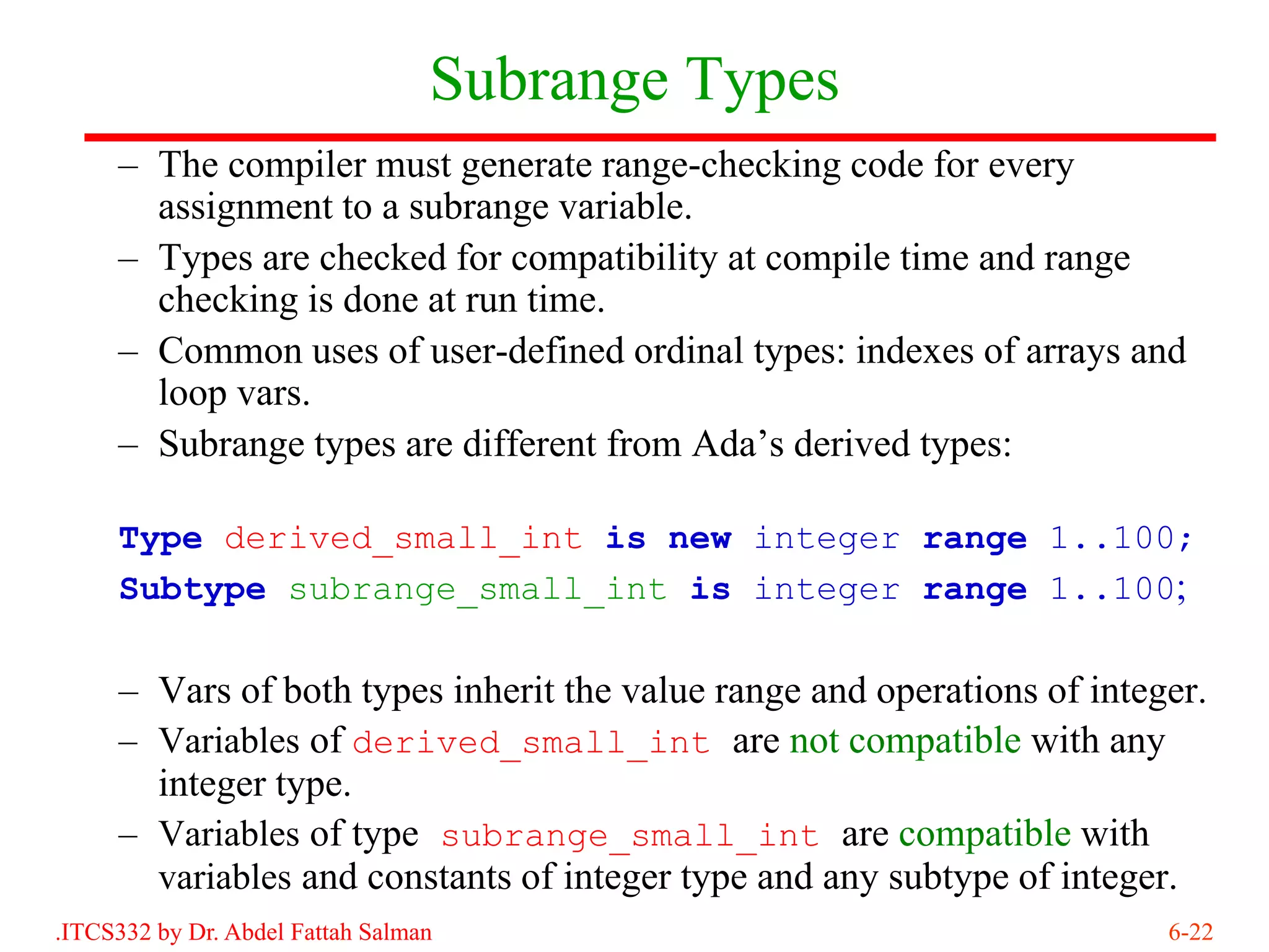 Subrange Types
     – The compiler must generate range-checking code for every
       assignment to a subrange variable.
     – Types are checked for compatibility at compile time and range
       checking is done at run time.
     – Common uses of user-defined ordinal types: indexes of arrays and
       loop vars.
     – Subrange types are different from Ada’s derived types:

     Type derived_small_int is new integer range 1..100;
     Subtype subrange_small_int is integer range 1..100;

     – Vars of both types inherit the value range and operations of integer.
     – Variables of derived_small_int are not compatible with any
       integer type.
     – Variables of type subrange_small_int are compatible with
       variables and constants of integer type and any subtype of integer.
.ITCS332 by Dr. Abdel Fattah Salman                                      6-22
 