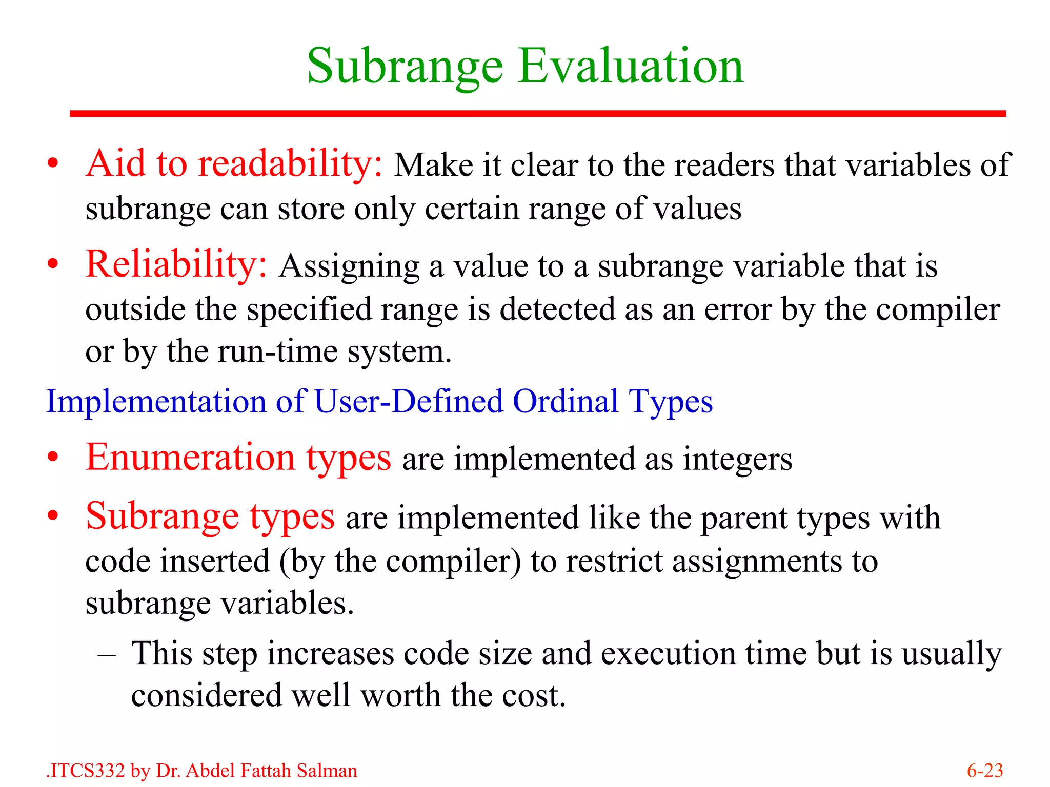 Subrange Evaluation
• Aid to readability: Make it clear to the readers that variables of
    subrange can store only certain range of values
• Reliability: Assigning a value to a subrange variable that is
  outside the specified range is detected as an error by the compiler
  or by the run-time system.
Implementation of User-Defined Ordinal Types
• Enumeration types are implemented as integers
• Subrange types are implemented like the parent types with
    code inserted (by the compiler) to restrict assignments to
    subrange variables.
     – This step increases code size and execution time but is usually
       considered well worth the cost.

.ITCS332 by Dr. Abdel Fattah Salman                                6-23
 