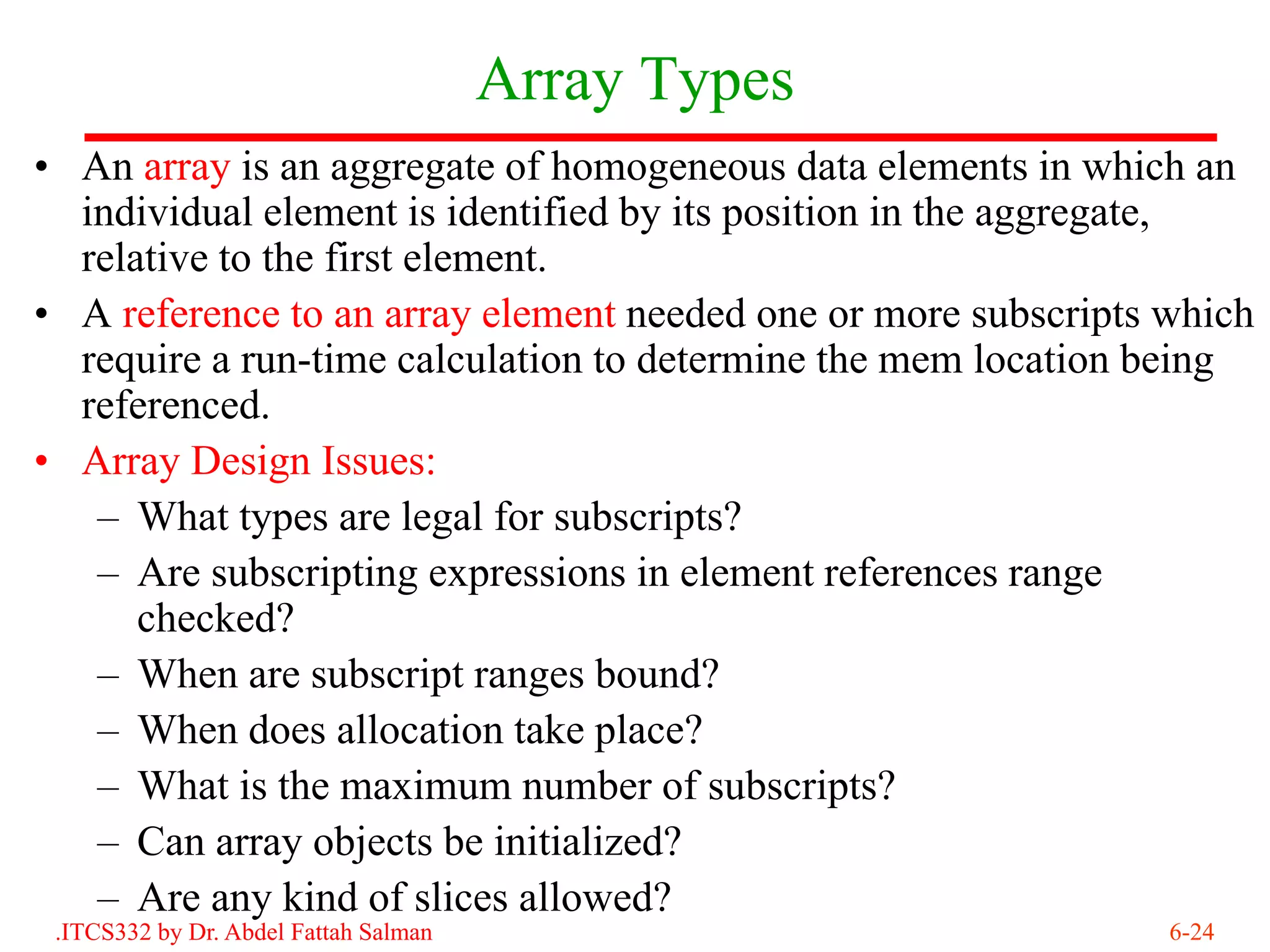 Array Types
• An array is an aggregate of homogeneous data elements in which an
  individual element is identified by its position in the aggregate,
  relative to the first element.
• A reference to an array element needed one or more subscripts which
  require a run-time calculation to determine the mem location being
  referenced.
• Array Design Issues:
   – What types are legal for subscripts?
   – Are subscripting expressions in element references range
      checked?
   – When are subscript ranges bound?
   – When does allocation take place?
   – What is the maximum number of subscripts?
   – Can array objects be initialized?
   – Are any kind of slices allowed?
 .ITCS332 by Dr. Abdel Fattah Salman                            6-24
 