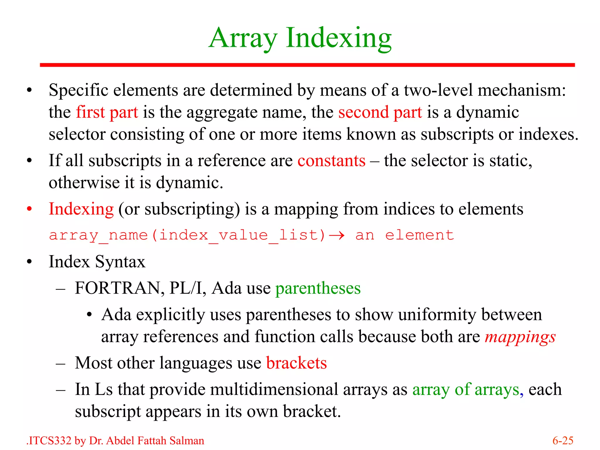 Array Indexing
• Specific elements are determined by means of a two-level mechanism:
  the first part is the aggregate name, the second part is a dynamic
  selector consisting of one or more items known as subscripts or indexes.
• If all subscripts in a reference are constants – the selector is static,
  otherwise it is dynamic.
• Indexing (or subscripting) is a mapping from indices to elements
    array_name(index_value_list)→ an element
• Index Syntax
   – FORTRAN, PL/I, Ada use parentheses
       • Ada explicitly uses parentheses to show uniformity between
         array references and function calls because both are mappings
   – Most other languages use brackets
   – In Ls that provide multidimensional arrays as array of arrays, each
     subscript appears in its own bracket.
.ITCS332 by Dr. Abdel Fattah Salman                                   6-25
 