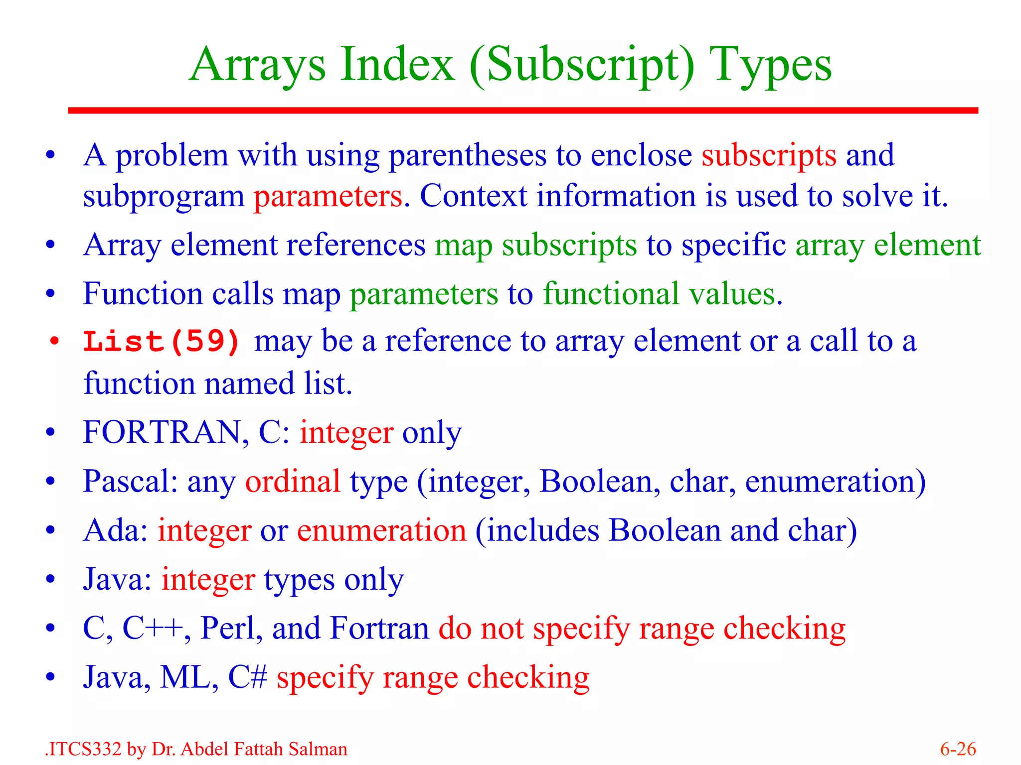 Arrays Index (Subscript) Types
• A problem with using parentheses to enclose subscripts and
  subprogram parameters. Context information is used to solve it.
• Array element references map subscripts to specific array element
• Function calls map parameters to functional values.
• List(59) may be a reference to array element or a call to a
  function named list.
• FORTRAN, C: integer only
• Pascal: any ordinal type (integer, Boolean, char, enumeration)
• Ada: integer or enumeration (includes Boolean and char)
• Java: integer types only
• C, C++, Perl, and Fortran do not specify range checking
• Java, ML, C# specify range checking
.ITCS332 by Dr. Abdel Fattah Salman                             6-26
 