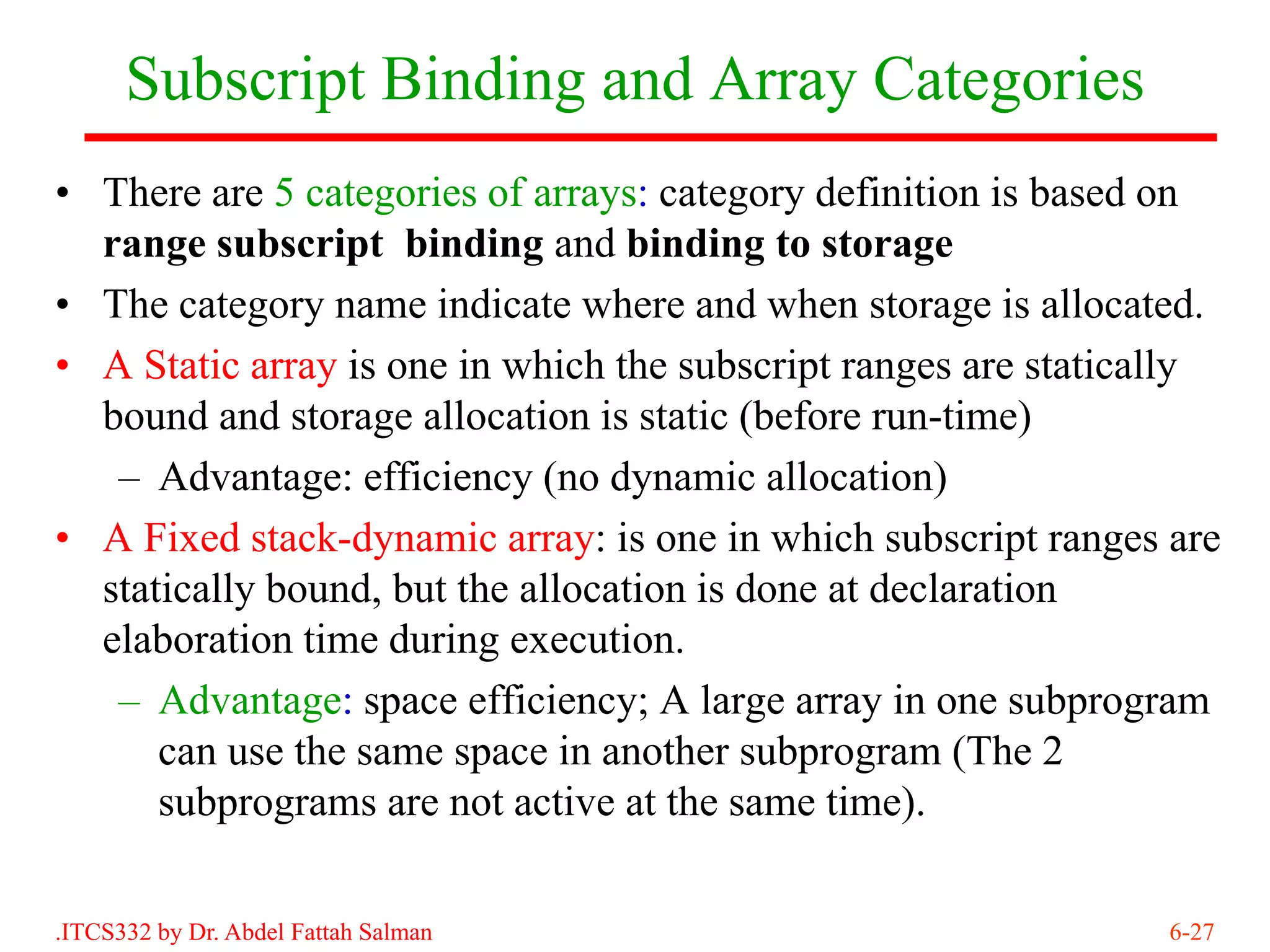Subscript Binding and Array Categories
• There are 5 categories of arrays: category definition is based on
  range subscript binding and binding to storage
• The category name indicate where and when storage is allocated.
• A Static array is one in which the subscript ranges are statically
  bound and storage allocation is static (before run-time)
   – Advantage: efficiency (no dynamic allocation)
• A Fixed stack-dynamic array: is one in which subscript ranges are
  statically bound, but the allocation is done at declaration
  elaboration time during execution.
   – Advantage: space efficiency; A large array in one subprogram
      can use the same space in another subprogram (The 2
      subprograms are not active at the same time).

.ITCS332 by Dr. Abdel Fattah Salman                             6-27
 