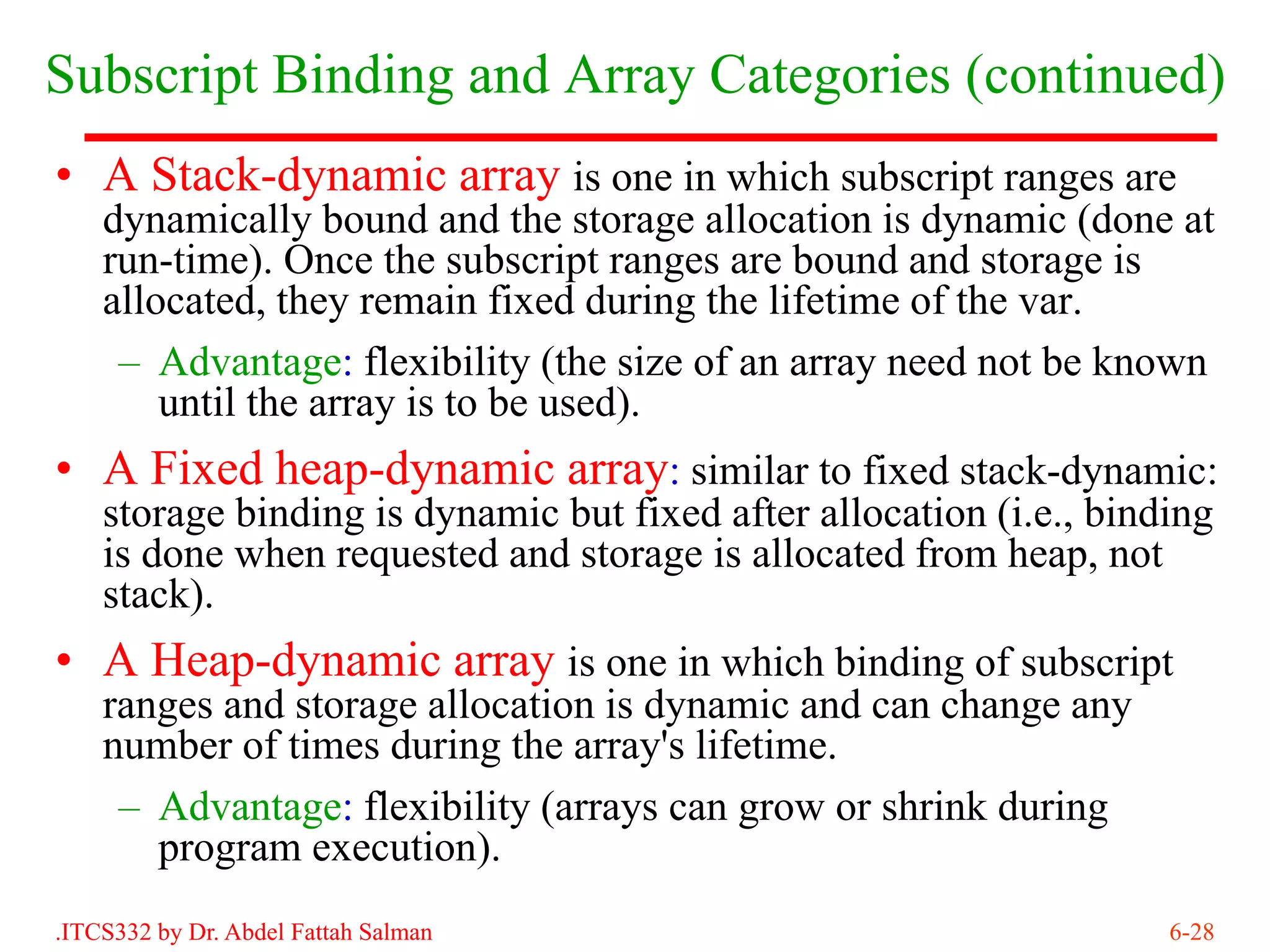 Subscript Binding and Array Categories (continued)
• A Stack-dynamic array is one in which subscript ranges are
    dynamically bound and the storage allocation is dynamic (done at
    run-time). Once the subscript ranges are bound and storage is
    allocated, they remain fixed during the lifetime of the var.
     – Advantage: flexibility (the size of an array need not be known
        until the array is to be used).
• A Fixed heap-dynamic array: similar to fixed stack-dynamic:
    storage binding is dynamic but fixed after allocation (i.e., binding
    is done when requested and storage is allocated from heap, not
    stack).
• A Heap-dynamic array is one in which binding of subscript
    ranges and storage allocation is dynamic and can change any
    number of times during the array's lifetime.
     – Advantage: flexibility (arrays can grow or shrink during
       program execution).
.ITCS332 by Dr. Abdel Fattah Salman                                  6-28
 