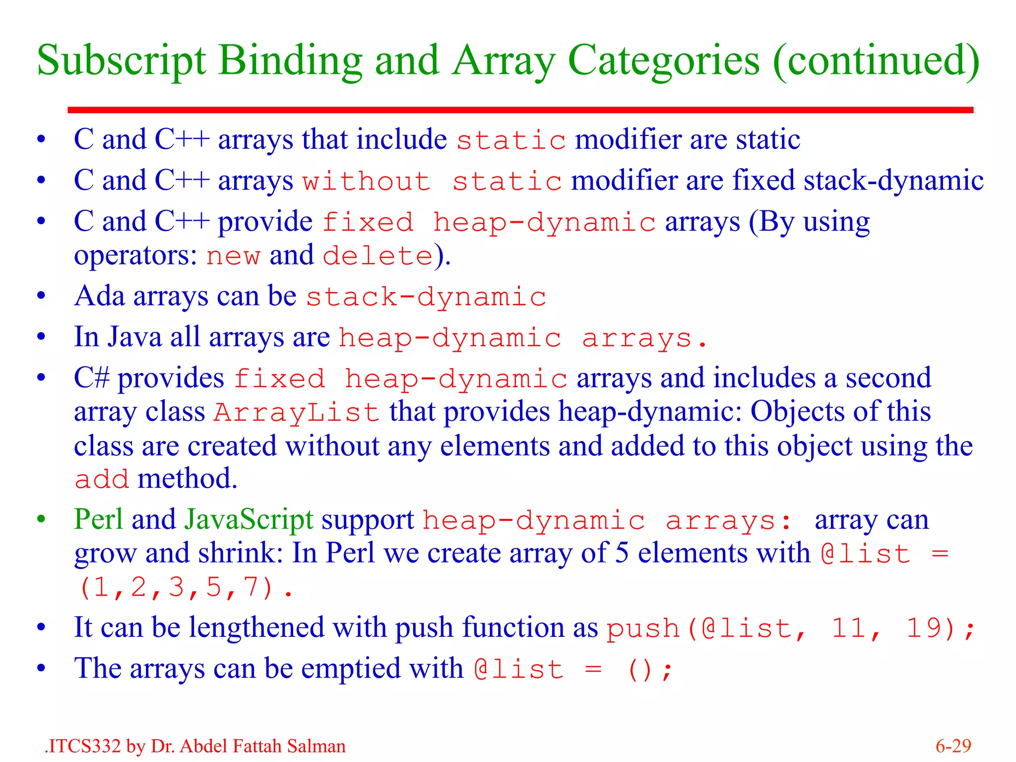 Subscript Binding and Array Categories (continued)
• C and C++ arrays that include static modifier are static
• C and C++ arrays without static modifier are fixed stack-dynamic
• C and C++ provide fixed heap-dynamic arrays (By using
  operators: new and delete).
• Ada arrays can be stack-dynamic
• In Java all arrays are heap-dynamic arrays.
• C# provides fixed heap-dynamic arrays and includes a second
  array class ArrayList that provides heap-dynamic: Objects of this
  class are created without any elements and added to this object using the
  add method.
• Perl and JavaScript support heap-dynamic arrays: array can
  grow and shrink: In Perl we create array of 5 elements with @list =
  (1,2,3,5,7).
• It can be lengthened with push function as push(@list, 11, 19);
• The arrays can be emptied with @list = ();

.ITCS332 by Dr. Abdel Fattah Salman                                    6-29
 