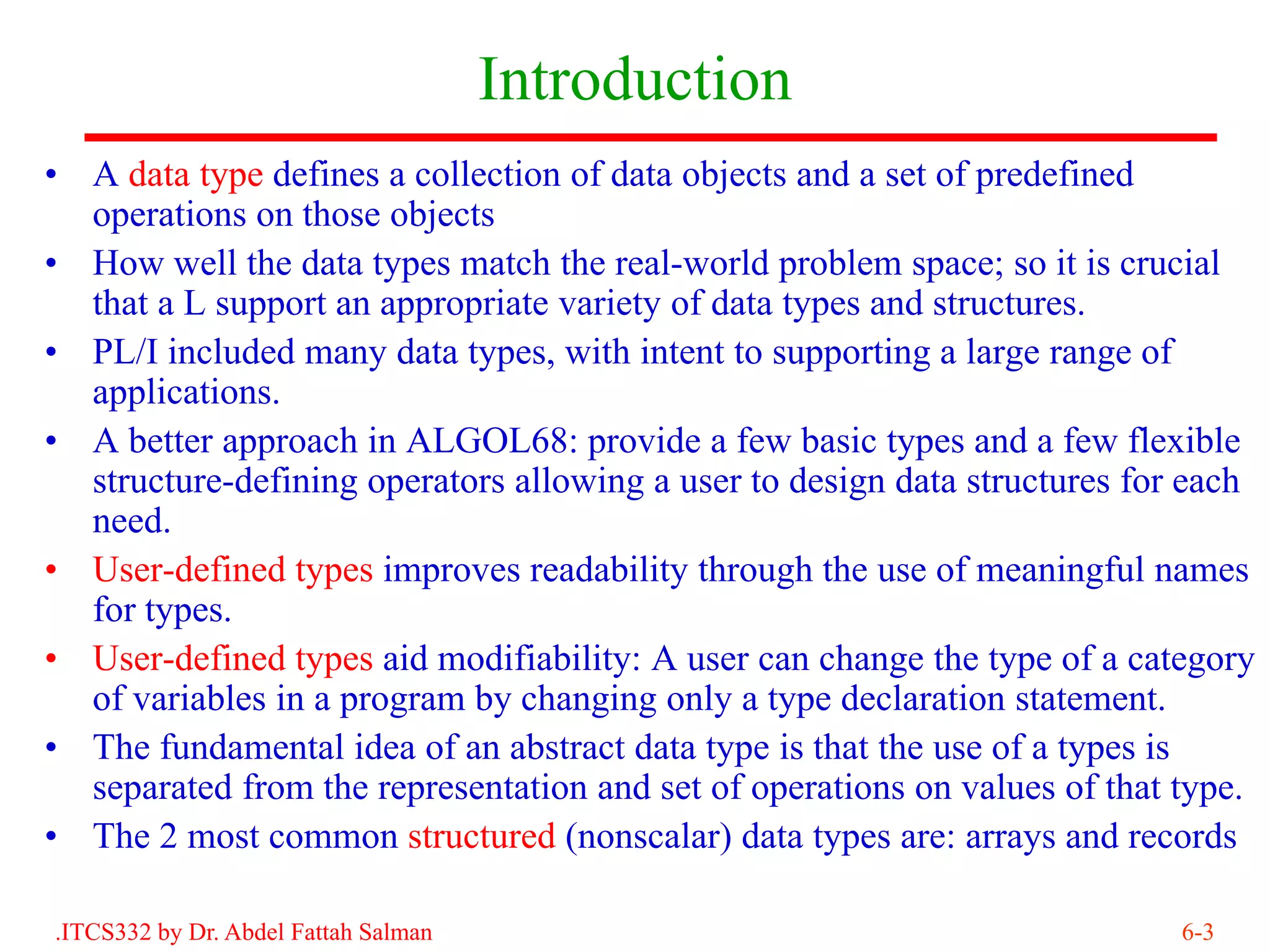 Introduction
• A data type defines a collection of data objects and a set of predefined
  operations on those objects
• How well the data types match the real-world problem space; so it is crucial
  that a L support an appropriate variety of data types and structures.
• PL/I included many data types, with intent to supporting a large range of
  applications.
• A better approach in ALGOL68: provide a few basic types and a few flexible
  structure-defining operators allowing a user to design data structures for each
  need.
• User-defined types improves readability through the use of meaningful names
  for types.
• User-defined types aid modifiability: A user can change the type of a category
  of variables in a program by changing only a type declaration statement.
• The fundamental idea of an abstract data type is that the use of a types is
  separated from the representation and set of operations on values of that type.
• The 2 most common structured (nonscalar) data types are: arrays and records

.ITCS332 by Dr. Abdel Fattah Salman                                         6-3
 