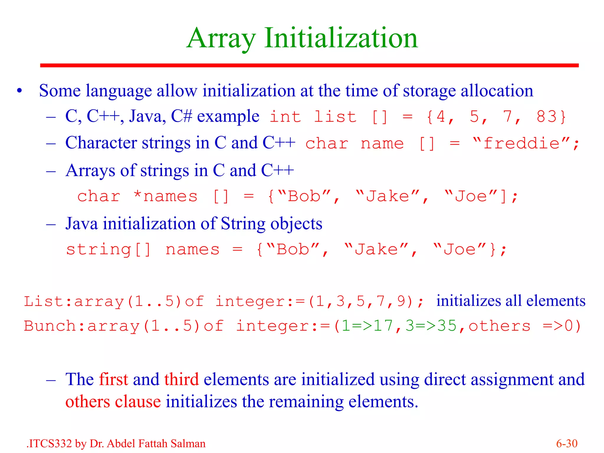 Array Initialization
• Some language allow initialization at the time of storage allocation
   – C, C++, Java, C# example int list [] = {4, 5, 7, 83}
   – Character strings in C and C++ char name [] = “freddie”;
    – Arrays of strings in C and C++
       char *names [] = {“Bob”, “Jake”, “Joe”];
    – Java initialization of String objects
      string[] names = {“Bob”, “Jake”, “Joe”};

List:array(1..5)of integer:=(1,3,5,7,9); initializes all elements
Bunch:array(1..5)of integer:=(1=>17,3=>35,others =>0)


    – The first and third elements are initialized using direct assignment and
      others clause initializes the remaining elements.

 .ITCS332 by Dr. Abdel Fattah Salman                                      6-30
 