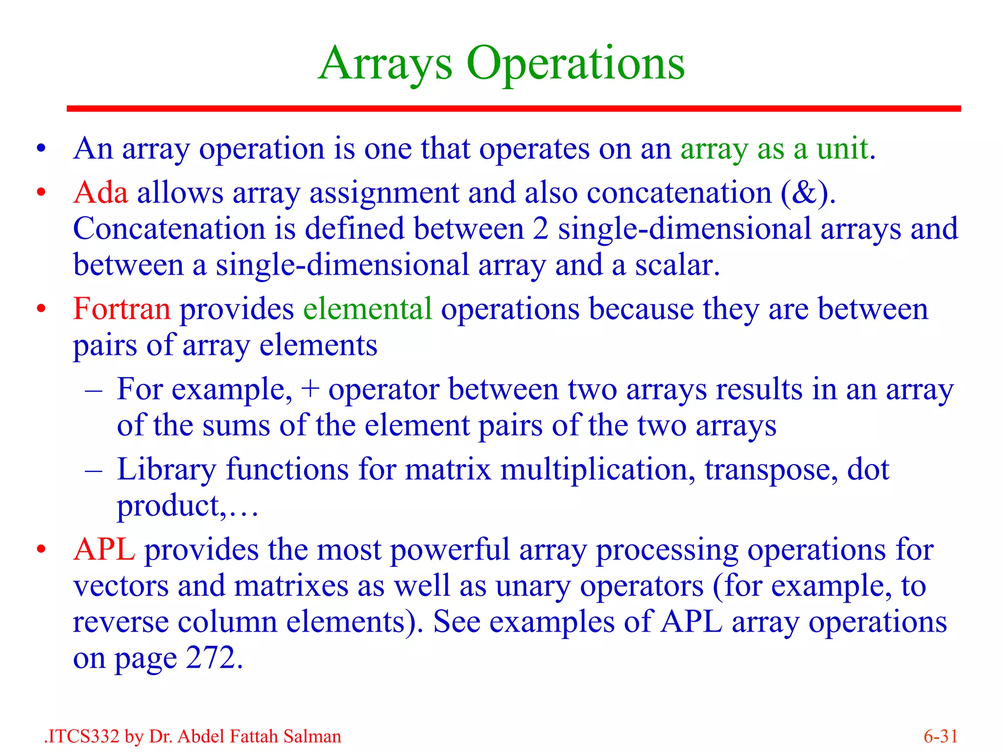 Arrays Operations
• An array operation is one that operates on an array as a unit.
• Ada allows array assignment and also concatenation (&).
  Concatenation is defined between 2 single-dimensional arrays and
  between a single-dimensional array and a scalar.
• Fortran provides elemental operations because they are between
  pairs of array elements
   – For example, + operator between two arrays results in an array
     of the sums of the element pairs of the two arrays
   – Library functions for matrix multiplication, transpose, dot
     product,…
• APL provides the most powerful array processing operations for
  vectors and matrixes as well as unary operators (for example, to
  reverse column elements). See examples of APL array operations
  on page 272.

.ITCS332 by Dr. Abdel Fattah Salman                             6-31
 