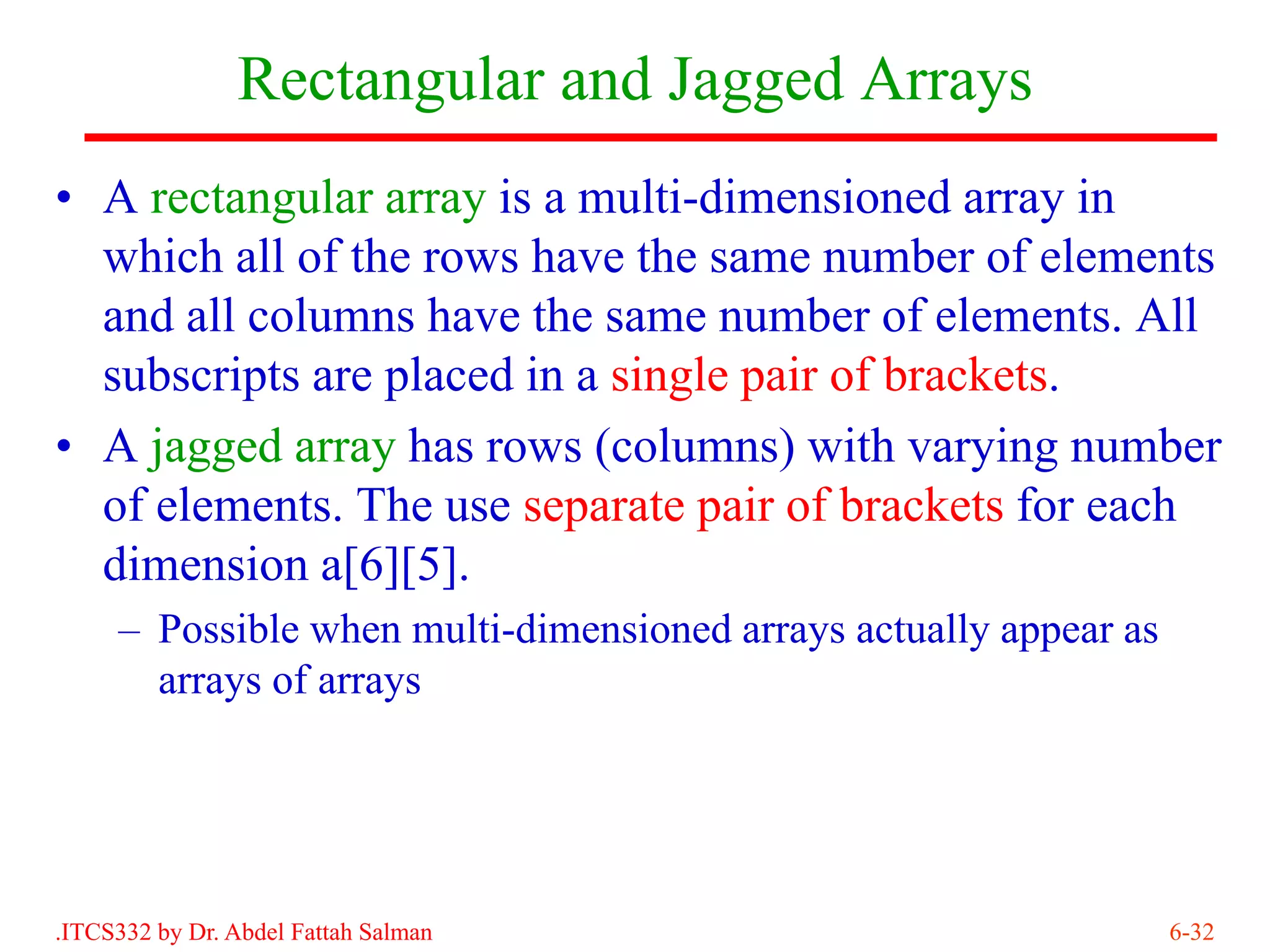 Rectangular and Jagged Arrays
• A rectangular array is a multi-dimensioned array in
  which all of the rows have the same number of elements
  and all columns have the same number of elements. All
  subscripts are placed in a single pair of brackets.
• A jagged array has rows (columns) with varying number
  of elements. The use separate pair of brackets for each
  dimension a[6][5].
     – Possible when multi-dimensioned arrays actually appear as
       arrays of arrays




.ITCS332 by Dr. Abdel Fattah Salman                                6-32
 