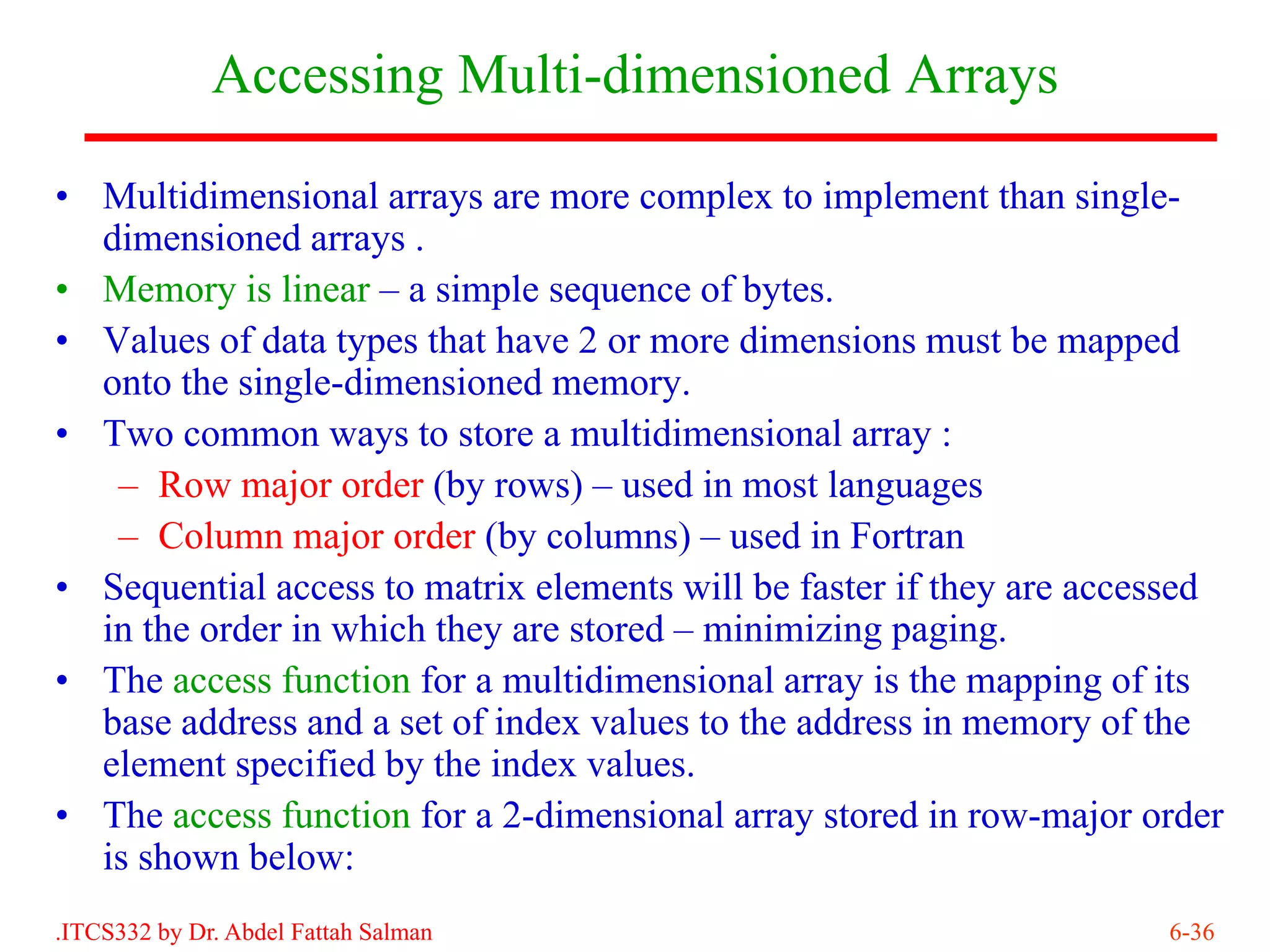 Accessing Multi-dimensioned Arrays

• Multidimensional arrays are more complex to implement than single-
  dimensioned arrays .
• Memory is linear – a simple sequence of bytes.
• Values of data types that have 2 or more dimensions must be mapped
  onto the single-dimensioned memory.
• Two common ways to store a multidimensional array :
   – Row major order (by rows) – used in most languages
   – Column major order (by columns) – used in Fortran
• Sequential access to matrix elements will be faster if they are accessed
  in the order in which they are stored – minimizing paging.
• The access function for a multidimensional array is the mapping of its
  base address and a set of index values to the address in memory of the
  element specified by the index values.
• The access function for a 2-dimensional array stored in row-major order
  is shown below:
.ITCS332 by Dr. Abdel Fattah Salman                                   6-36
 