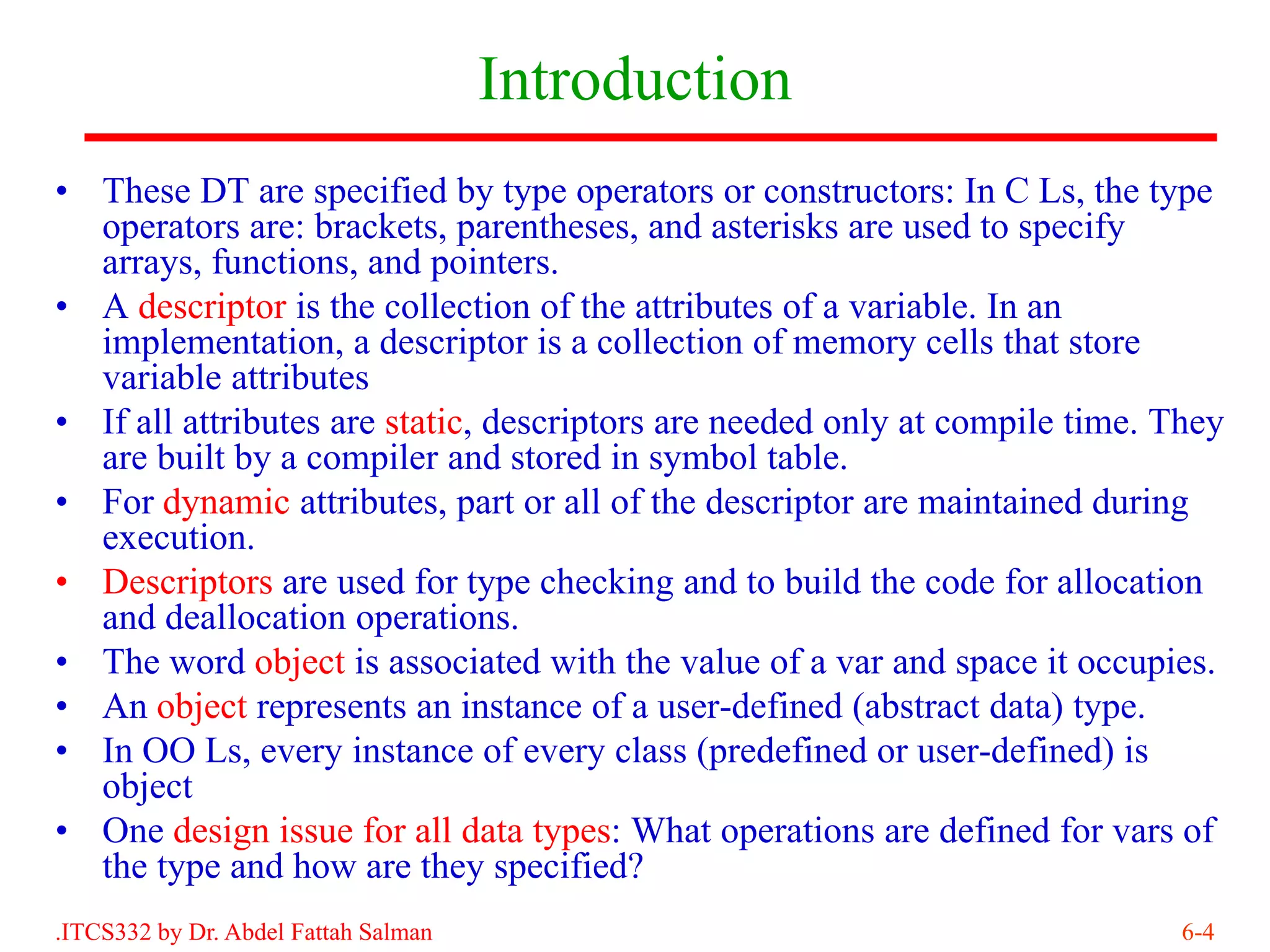 Introduction
• These DT are specified by type operators or constructors: In C Ls, the type
  operators are: brackets, parentheses, and asterisks are used to specify
  arrays, functions, and pointers.
• A descriptor is the collection of the attributes of a variable. In an
  implementation, a descriptor is a collection of memory cells that store
  variable attributes
• If all attributes are static, descriptors are needed only at compile time. They
  are built by a compiler and stored in symbol table.
• For dynamic attributes, part or all of the descriptor are maintained during
  execution.
• Descriptors are used for type checking and to build the code for allocation
  and deallocation operations.
• The word object is associated with the value of a var and space it occupies.
• An object represents an instance of a user-defined (abstract data) type.
• In OO Ls, every instance of every class (predefined or user-defined) is
  object
• One design issue for all data types: What operations are defined for vars of
  the type and how are they specified?
.ITCS332 by Dr. Abdel Fattah Salman                                           6-4
 