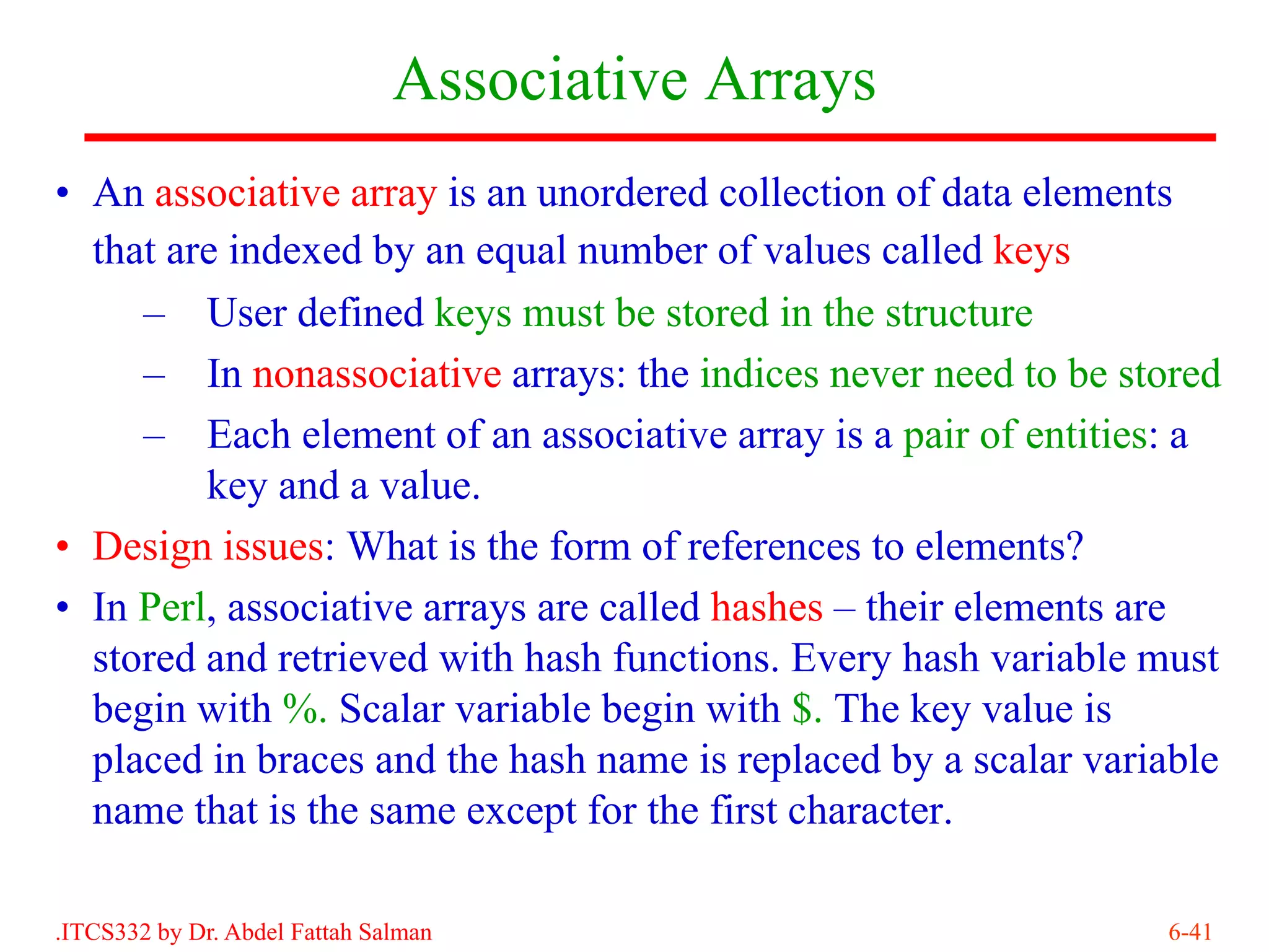 Associative Arrays
• An associative array is an unordered collection of data elements
  that are indexed by an equal number of values called keys
     – User defined keys must be stored in the structure
     – In nonassociative arrays: the indices never need to be stored
     – Each element of an associative array is a pair of entities: a
         key and a value.
• Design issues: What is the form of references to elements?
• In Perl, associative arrays are called hashes – their elements are
  stored and retrieved with hash functions. Every hash variable must
  begin with %. Scalar variable begin with $. The key value is
  placed in braces and the hash name is replaced by a scalar variable
  name that is the same except for the first character.

.ITCS332 by Dr. Abdel Fattah Salman                              6-41
 