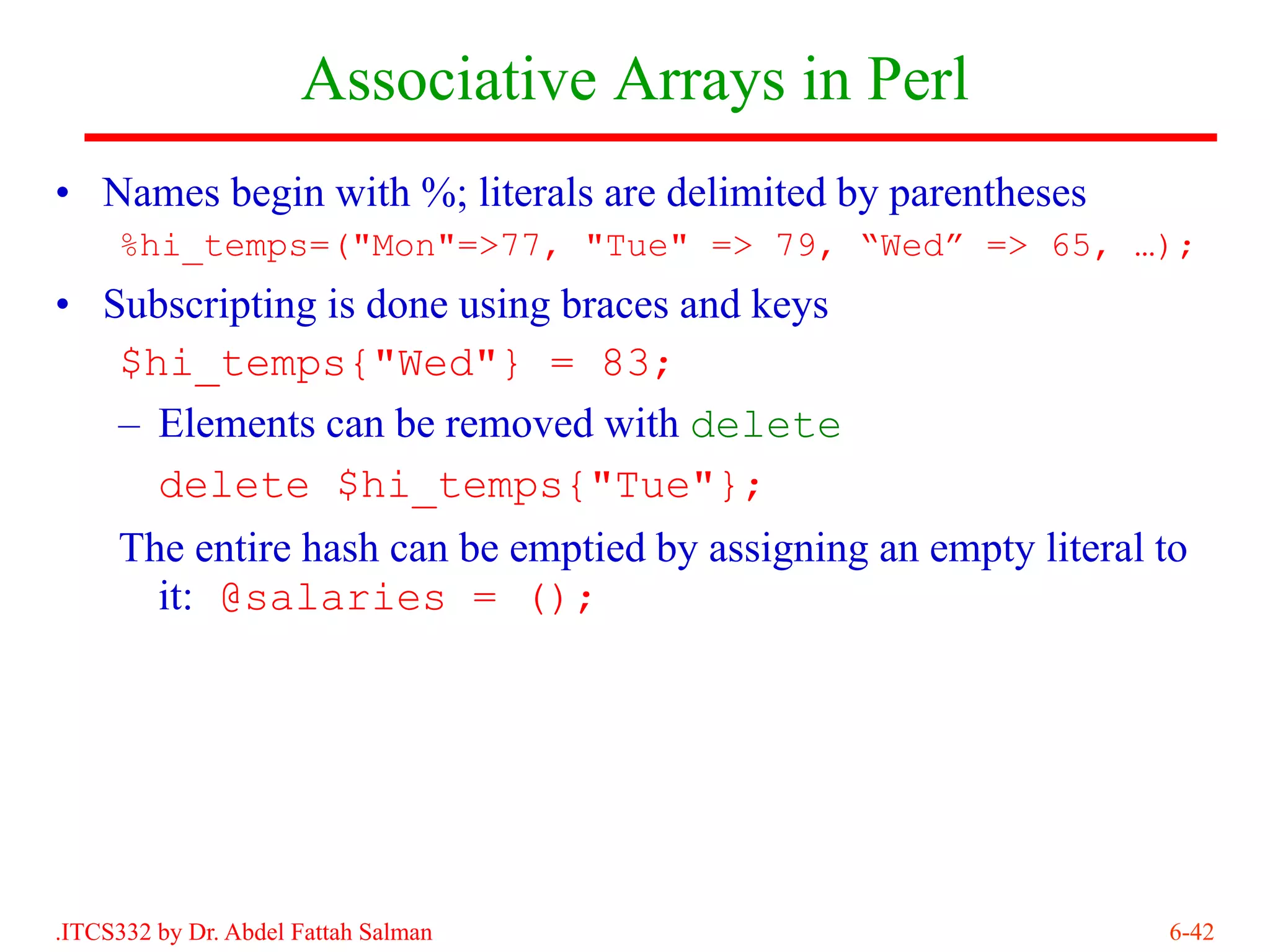 Associative Arrays in Perl
• Names begin with %; literals are delimited by parentheses
     %hi_temps=("Mon"=>77, "Tue" => 79, “Wed” => 65, …);
• Subscripting is done using braces and keys
   $hi_temps{"Wed"} = 83;
   – Elements can be removed with delete
     delete $hi_temps{"Tue"};
     The entire hash can be emptied by assigning an empty literal to
       it: @salaries = ();




.ITCS332 by Dr. Abdel Fattah Salman                               6-42
 