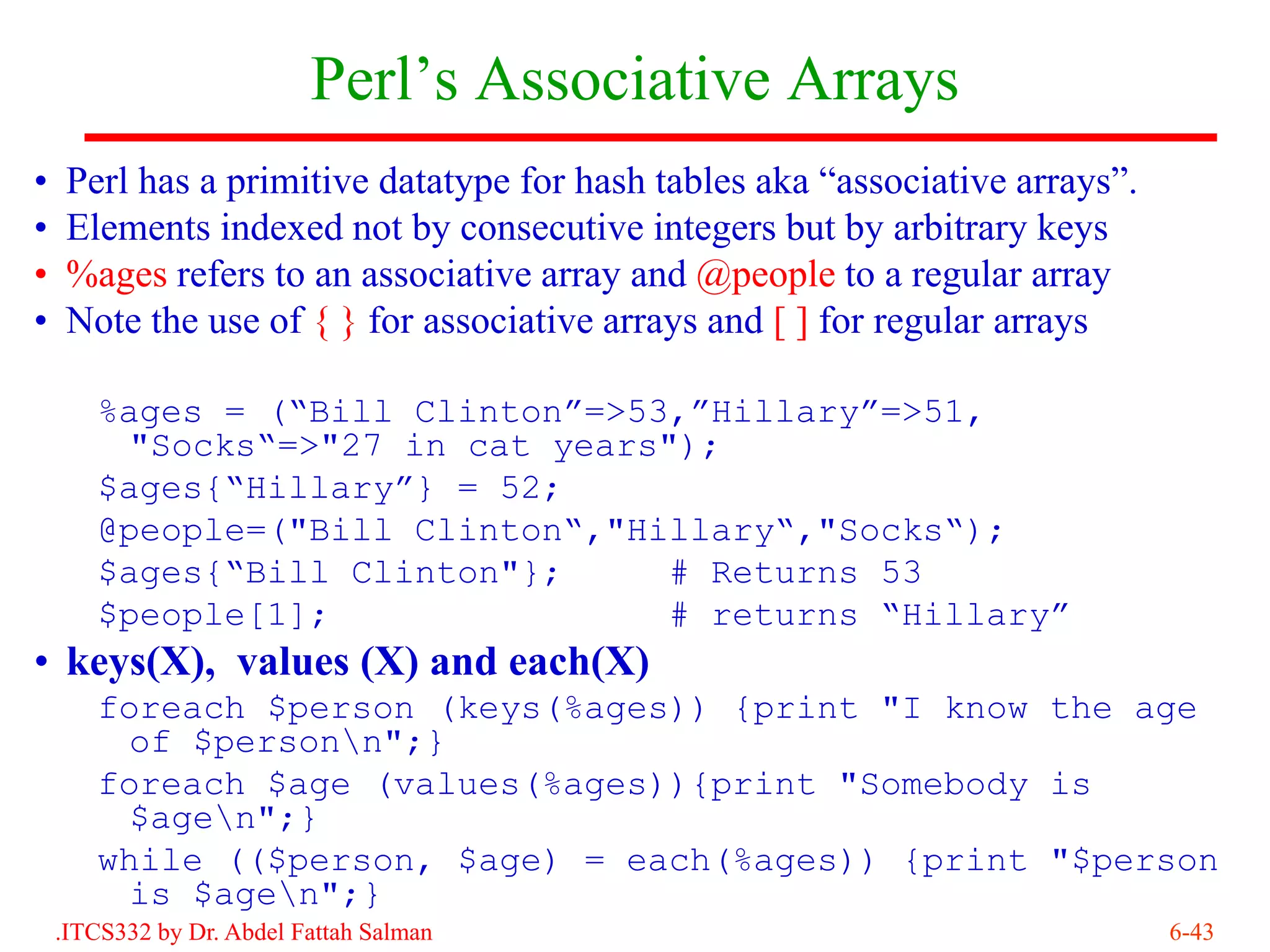 Perl’s Associative Arrays
•    Perl has a primitive datatype for hash tables aka “associative arrays”.
•    Elements indexed not by consecutive integers but by arbitrary keys
•    %ages refers to an associative array and @people to a regular array
•    Note the use of { } for associative arrays and [ ] for regular arrays

       %ages = (“Bill Clinton”=>53,”Hillary”=>51,
         "Socks“=>"27 in cat years");
       $ages{“Hillary”} = 52;
       @people=("Bill Clinton“,"Hillary“,"Socks“);
       $ages{“Bill Clinton"};      # Returns 53
       $people[1];                 # returns “Hillary”
• keys(X), values (X) and each(X)
       foreach $person (keys(%ages)) {print "I know the age
         of $personn";}
       foreach $age (values(%ages)){print "Somebody is
         $agen";}
       while (($person, $age) = each(%ages)) {print "$person
         is $agen";}
    .ITCS332 by Dr. Abdel Fattah Salman                                        6-43
 