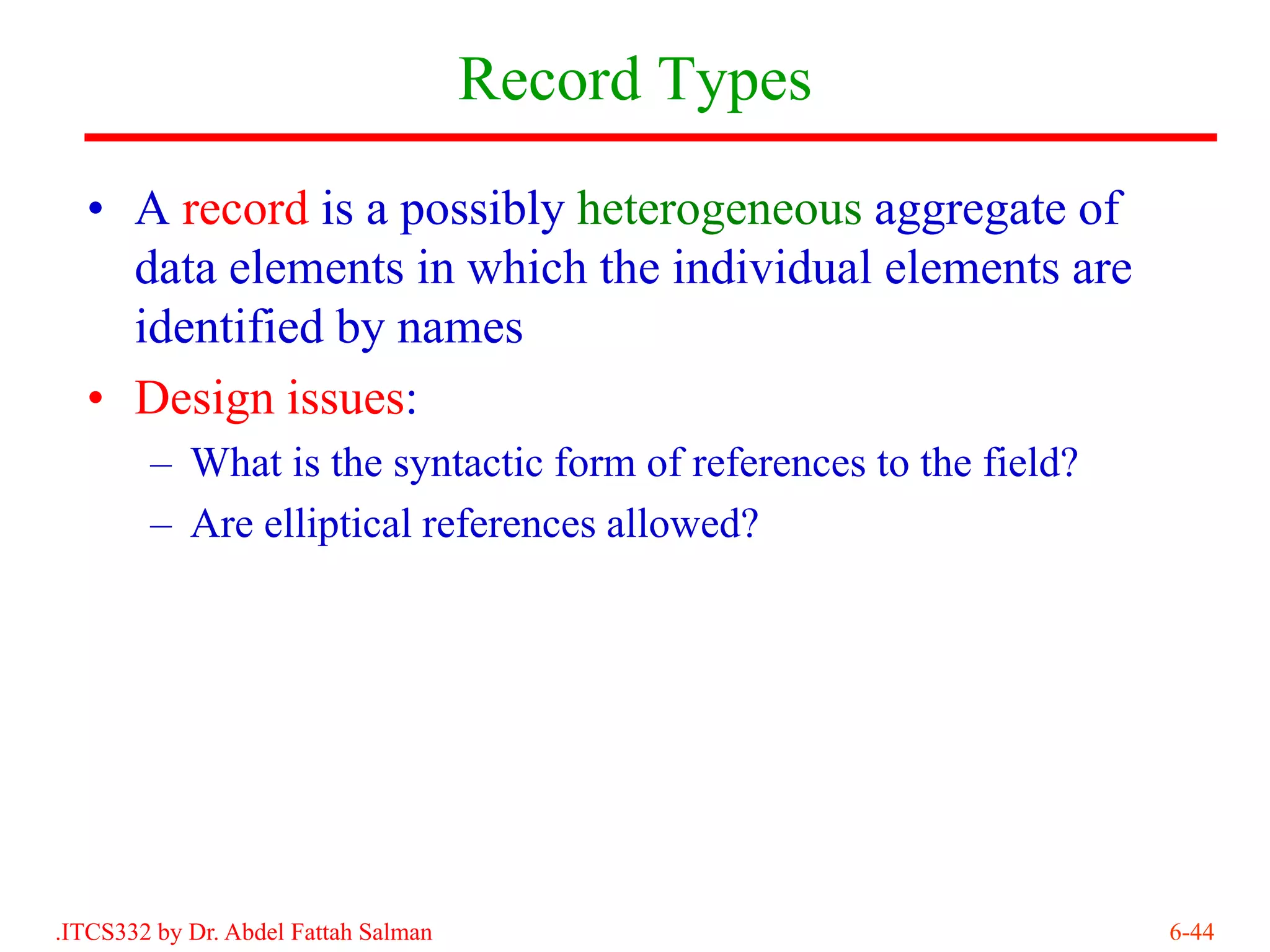 Record Types
  • A record is a possibly heterogeneous aggregate of
    data elements in which the individual elements are
    identified by names
  • Design issues:
        – What is the syntactic form of references to the field?
        – Are elliptical references allowed?




.ITCS332 by Dr. Abdel Fattah Salman                                6-44
 