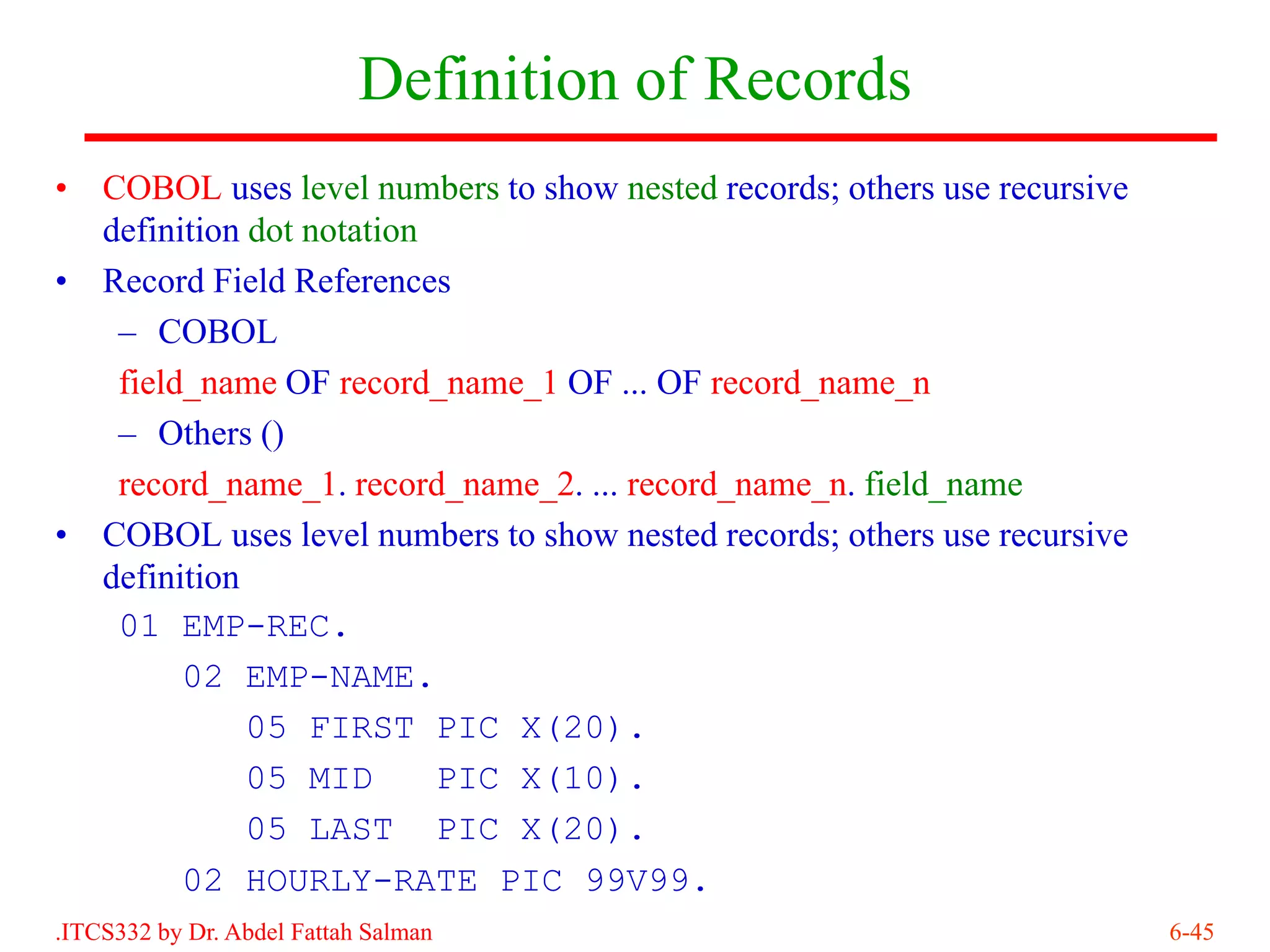 Definition of Records
•   COBOL uses level numbers to show nested records; others use recursive
    definition dot notation
•   Record Field References
     – COBOL
     field_name OF record_name_1 OF ... OF record_name_n
     – Others ()
     record_name_1. record_name_2. ... record_name_n. field_name
•   COBOL uses level numbers to show nested records; others use recursive
    definition
     01 EMP-REC.
          02 EMP-NAME.
               05 FIRST PIC X(20).
               05 MID       PIC X(10).
               05 LAST PIC X(20).
          02 HOURLY-RATE PIC 99V99.
.ITCS332 by Dr. Abdel Fattah Salman                                         6-45
 