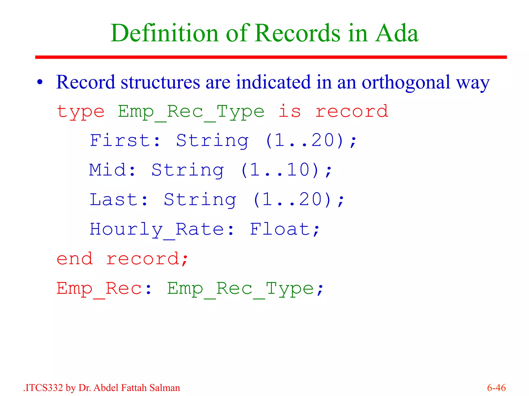 Definition of Records in Ada
  • Record structures are indicated in an orthogonal way
    type Emp_Rec_Type is record
       First: String (1..20);
       Mid: String (1..10);
       Last: String (1..20);
       Hourly_Rate: Float;
    end record;
    Emp_Rec: Emp_Rec_Type;



.ITCS332 by Dr. Abdel Fattah Salman                    6-46
 