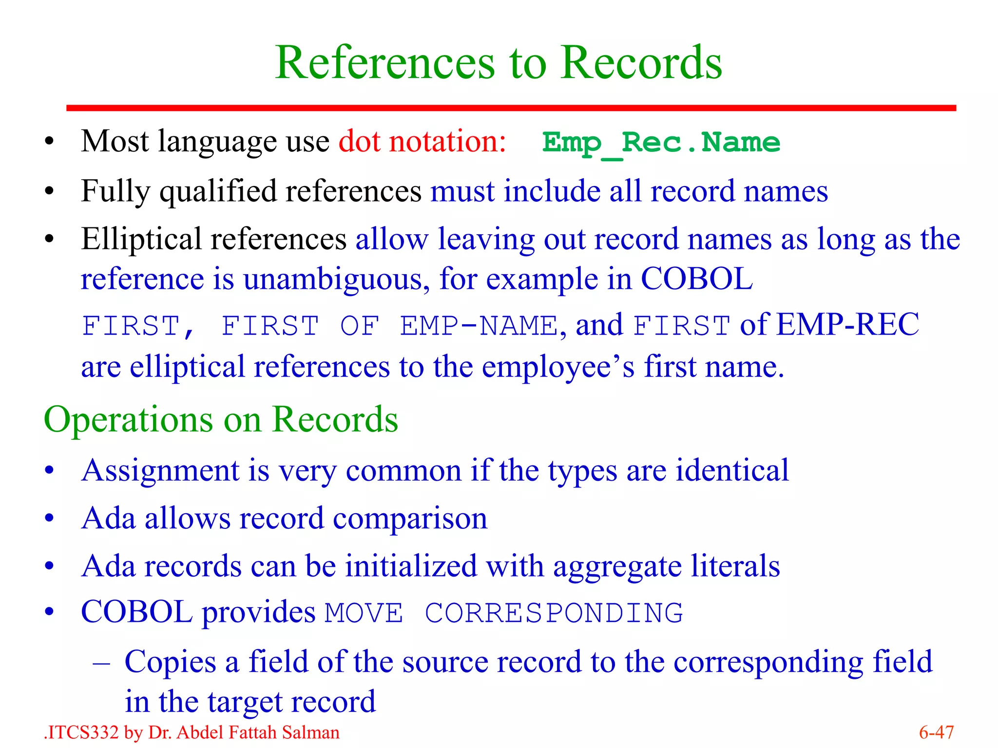 References to Records
• Most language use dot notation:      Emp_Rec.Name
• Fully qualified references must include all record names
• Elliptical references allow leaving out record names as long as the
  reference is unambiguous, for example in COBOL
  FIRST, FIRST OF EMP-NAME, and FIRST of EMP-REC
  are elliptical references to the employee’s first name.
Operations on Records
•   Assignment is very common if the types are identical
•   Ada allows record comparison
•   Ada records can be initialized with aggregate literals
•   COBOL provides MOVE CORRESPONDING
     – Copies a field of the source record to the corresponding field
       in the target record
.ITCS332 by Dr. Abdel Fattah Salman                                6-47
 