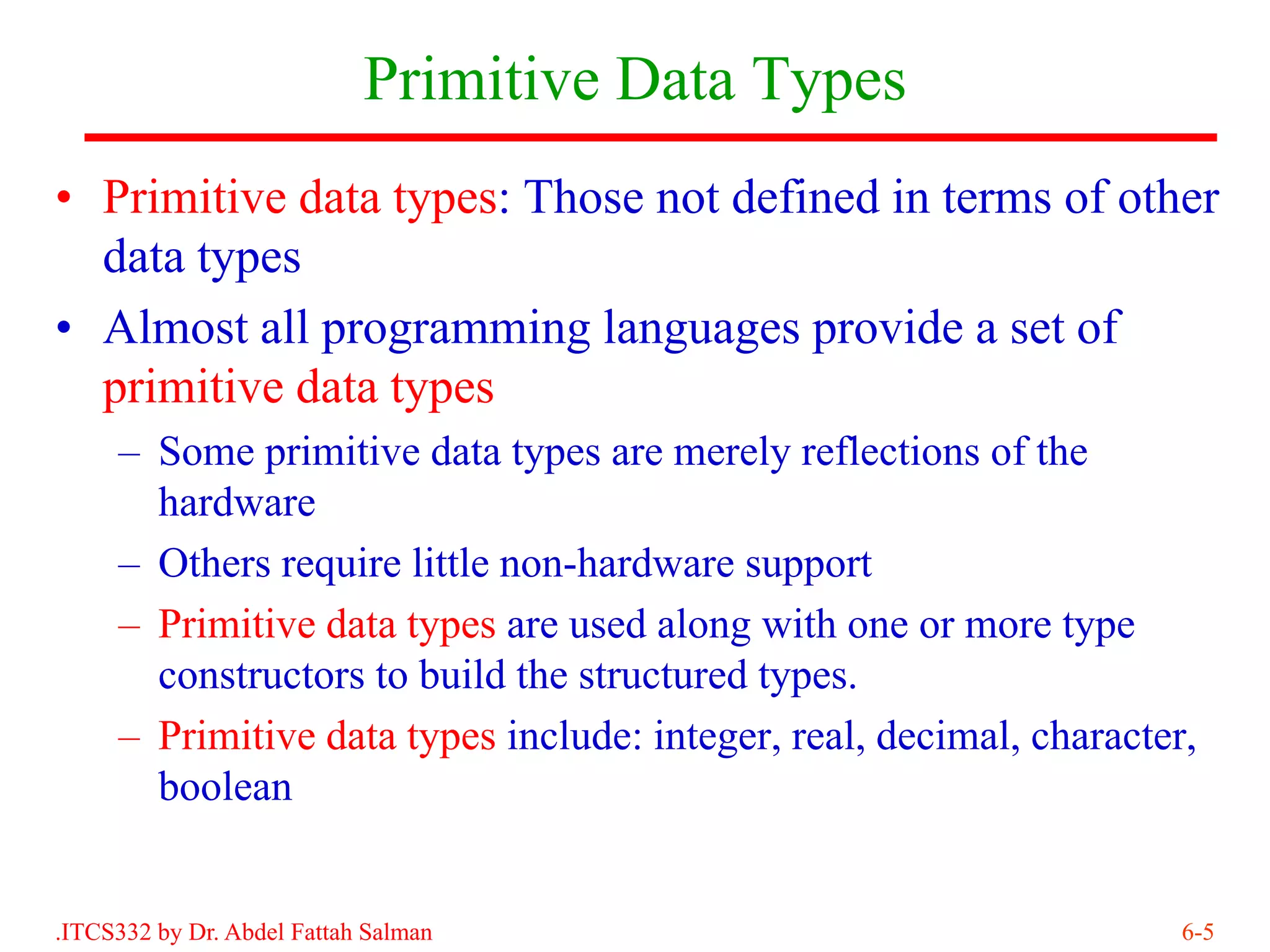 Primitive Data Types
• Primitive data types: Those not defined in terms of other
  data types
• Almost all programming languages provide a set of
  primitive data types
     – Some primitive data types are merely reflections of the
       hardware
     – Others require little non-hardware support
     – Primitive data types are used along with one or more type
       constructors to build the structured types.
     – Primitive data types include: integer, real, decimal, character,
       boolean


.ITCS332 by Dr. Abdel Fattah Salman                                   6-5
 