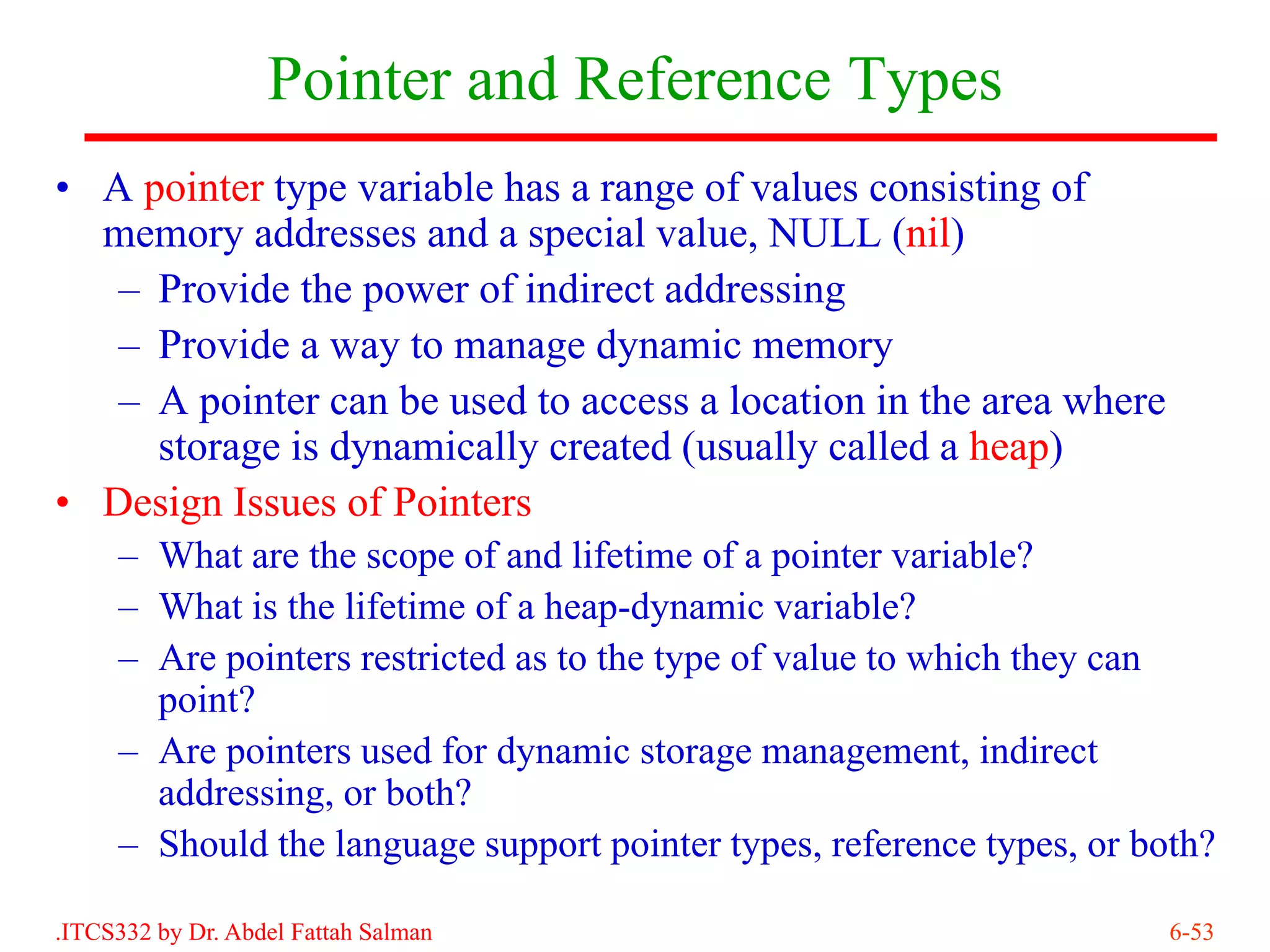 Pointer and Reference Types
• A pointer type variable has a range of values consisting of
  memory addresses and a special value, NULL (nil)
   – Provide the power of indirect addressing
   – Provide a way to manage dynamic memory
   – A pointer can be used to access a location in the area where
     storage is dynamically created (usually called a heap)
• Design Issues of Pointers
     – What are the scope of and lifetime of a pointer variable?
     – What is the lifetime of a heap-dynamic variable?
     – Are pointers restricted as to the type of value to which they can
       point?
     – Are pointers used for dynamic storage management, indirect
       addressing, or both?
     – Should the language support pointer types, reference types, or both?

.ITCS332 by Dr. Abdel Fattah Salman                                     6-53
 
