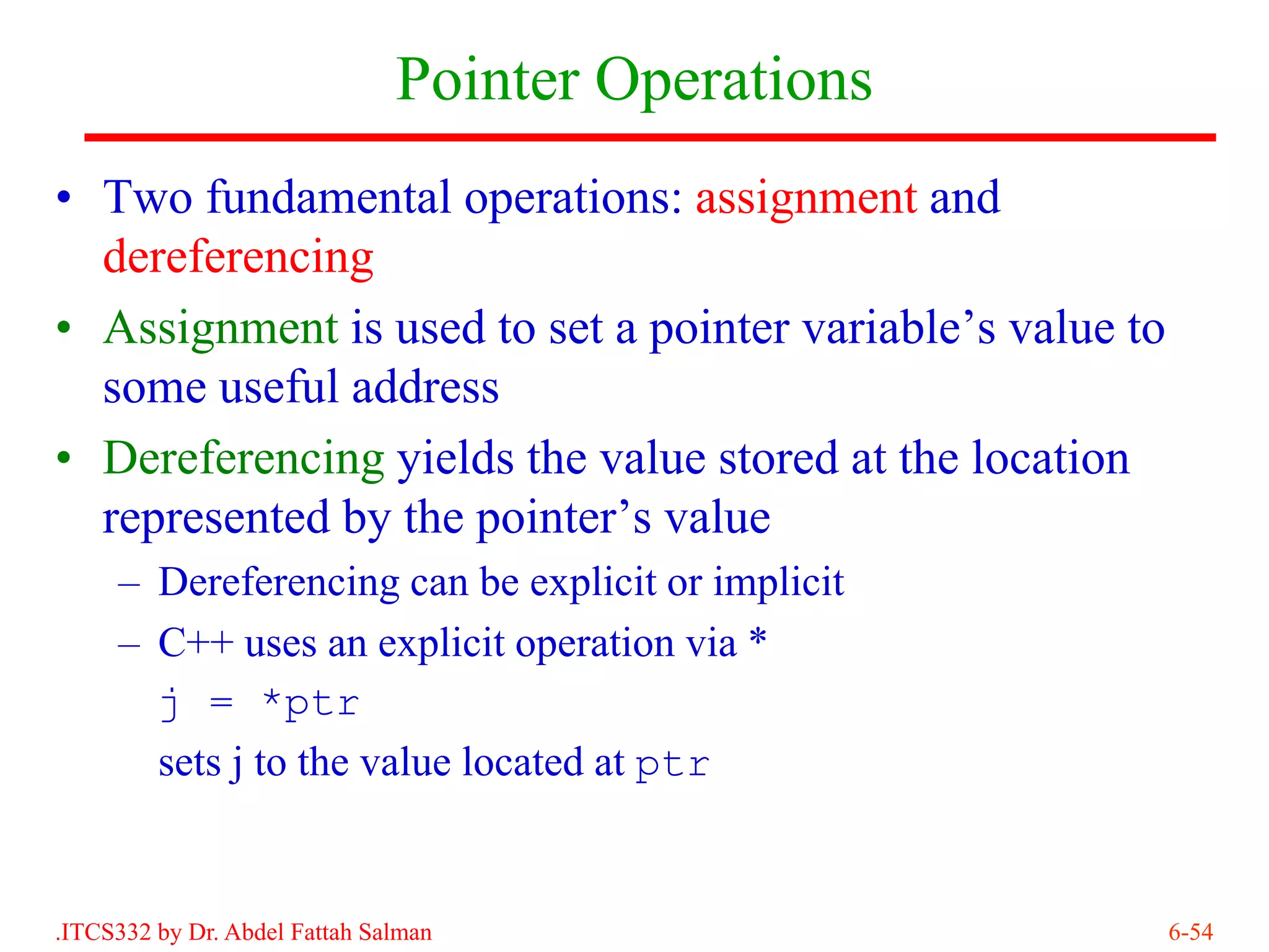 Pointer Operations
• Two fundamental operations: assignment and
  dereferencing
• Assignment is used to set a pointer variable’s value to
  some useful address
• Dereferencing yields the value stored at the location
  represented by the pointer’s value
     – Dereferencing can be explicit or implicit
     – C++ uses an explicit operation via *
       j = *ptr
       sets j to the value located at ptr


.ITCS332 by Dr. Abdel Fattah Salman                         6-54
 