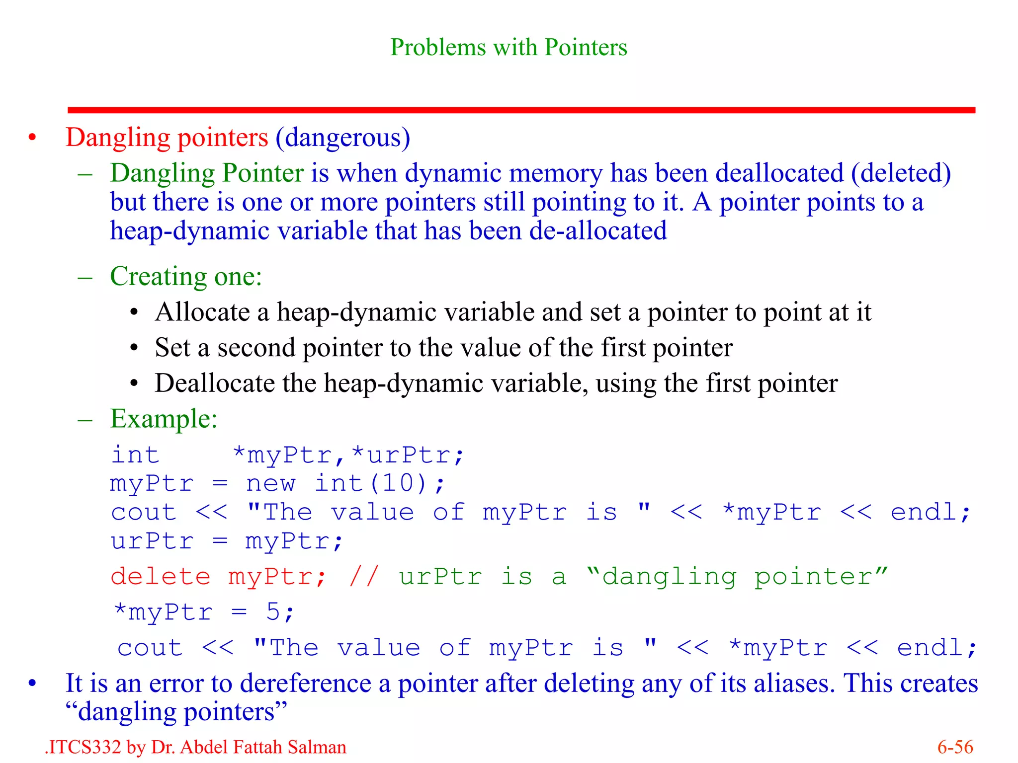 Problems with Pointers


•     Dangling pointers (dangerous)
       – Dangling Pointer is when dynamic memory has been deallocated (deleted)
         but there is one or more pointers still pointing to it. A pointer points to a
         heap-dynamic variable that has been de-allocated
       – Creating one:
             • Allocate a heap-dynamic variable and set a pointer to point at it
             • Set a second pointer to the value of the first pointer
             • Deallocate the heap-dynamic variable, using the first pointer
       – Example:
           int         *myPtr,*urPtr;
           myPtr = new int(10);
           cout << "The value of myPtr is " << *myPtr << endl;
           urPtr = myPtr;
           delete myPtr; // urPtr is a “dangling pointer”
            *myPtr = 5;
            cout << "The value of myPtr is " << *myPtr << endl;
•     It is an error to dereference a pointer after deleting any of its aliases. This creates
      “dangling pointers”
    .ITCS332 by Dr. Abdel Fattah Salman                                                 6-56
 