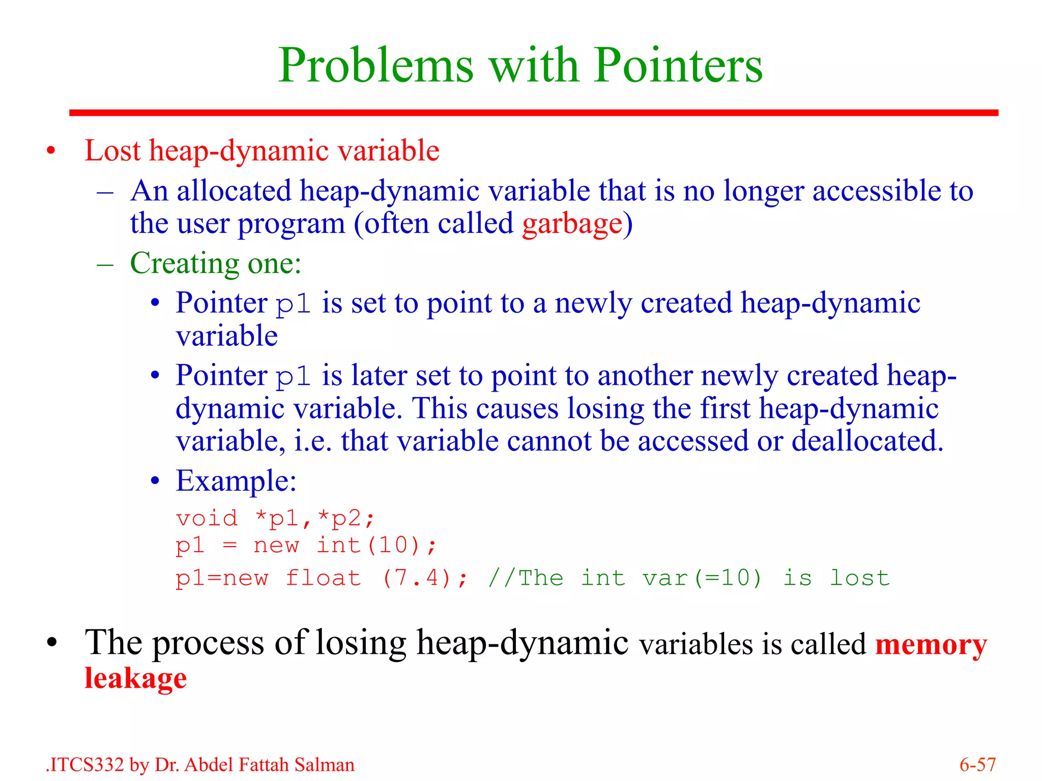 Problems with Pointers
• Lost heap-dynamic variable
   – An allocated heap-dynamic variable that is no longer accessible to
     the user program (often called garbage)
   – Creating one:
       • Pointer p1 is set to point to a newly created heap-dynamic
         variable
       • Pointer p1 is later set to point to another newly created heap-
         dynamic variable. This causes losing the first heap-dynamic
         variable, i.e. that variable cannot be accessed or deallocated.
       • Example:
              void *p1,*p2;
              p1 = new int(10);
              p1=new float (7.4); //The int var(=10) is lost

• The process of losing heap-dynamic variables is called memory
    leakage

.ITCS332 by Dr. Abdel Fattah Salman                                   6-57
 