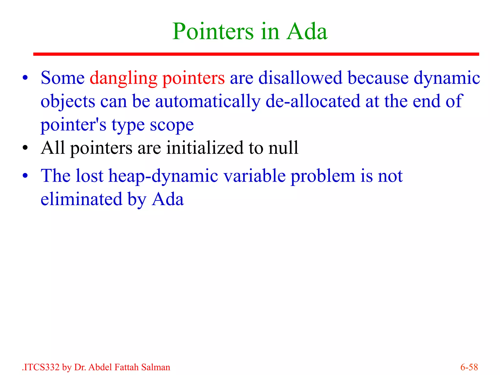 Pointers in Ada
• Some dangling pointers are disallowed because dynamic
  objects can be automatically de-allocated at the end of
  pointer's type scope
• All pointers are initialized to null
• The lost heap-dynamic variable problem is not
  eliminated by Ada




.ITCS332 by Dr. Abdel Fattah Salman                     6-58
 