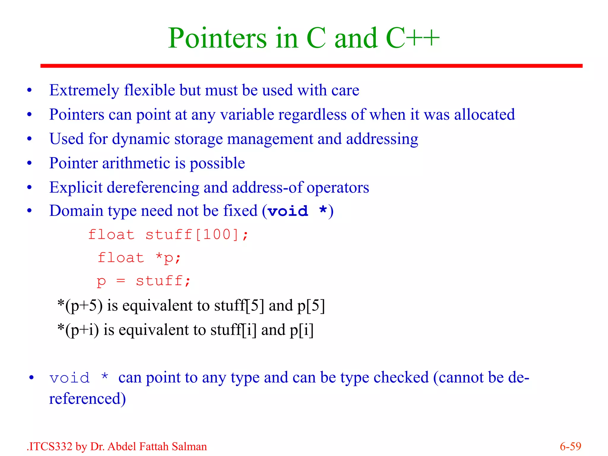 Pointers in C and C++
•   Extremely flexible but must be used with care
•   Pointers can point at any variable regardless of when it was allocated
•   Used for dynamic storage management and addressing
•   Pointer arithmetic is possible
•   Explicit dereferencing and address-of operators
•   Domain type need not be fixed (void *)
         float stuff[100];
           float *p;
           p = stuff;
     *(p+5) is equivalent to stuff[5] and p[5]
     *(p+i) is equivalent to stuff[i] and p[i]

• void * can point to any type and can be type checked (cannot be de-
  referenced)

.ITCS332 by Dr. Abdel Fattah Salman                                          6-59
 