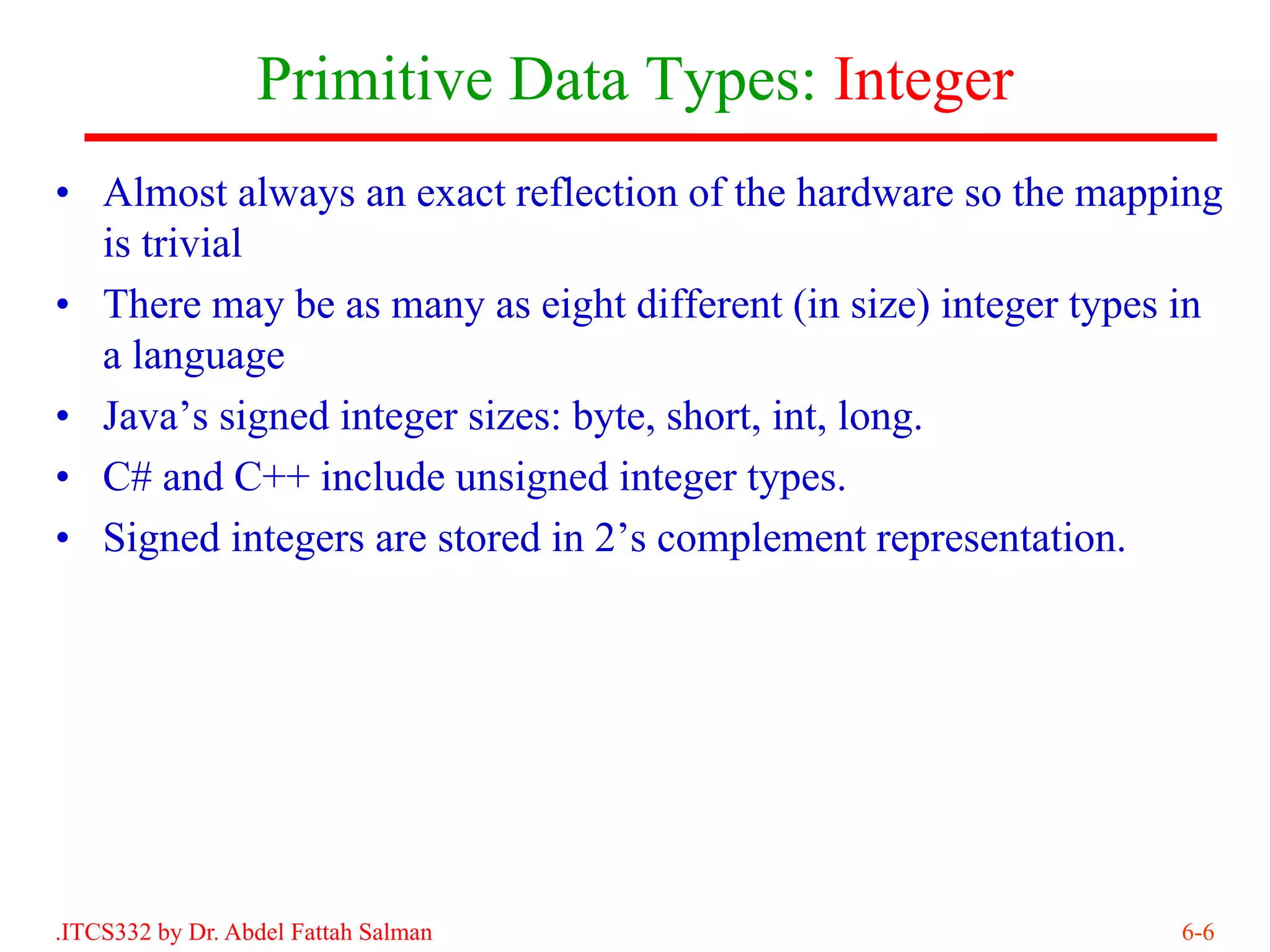 Primitive Data Types: Integer
• Almost always an exact reflection of the hardware so the mapping
  is trivial
• There may be as many as eight different (in size) integer types in
  a language
• Java’s signed integer sizes: byte, short, int, long.
• C# and C++ include unsigned integer types.
• Signed integers are stored in 2’s complement representation.




.ITCS332 by Dr. Abdel Fattah Salman                              6-6
 
