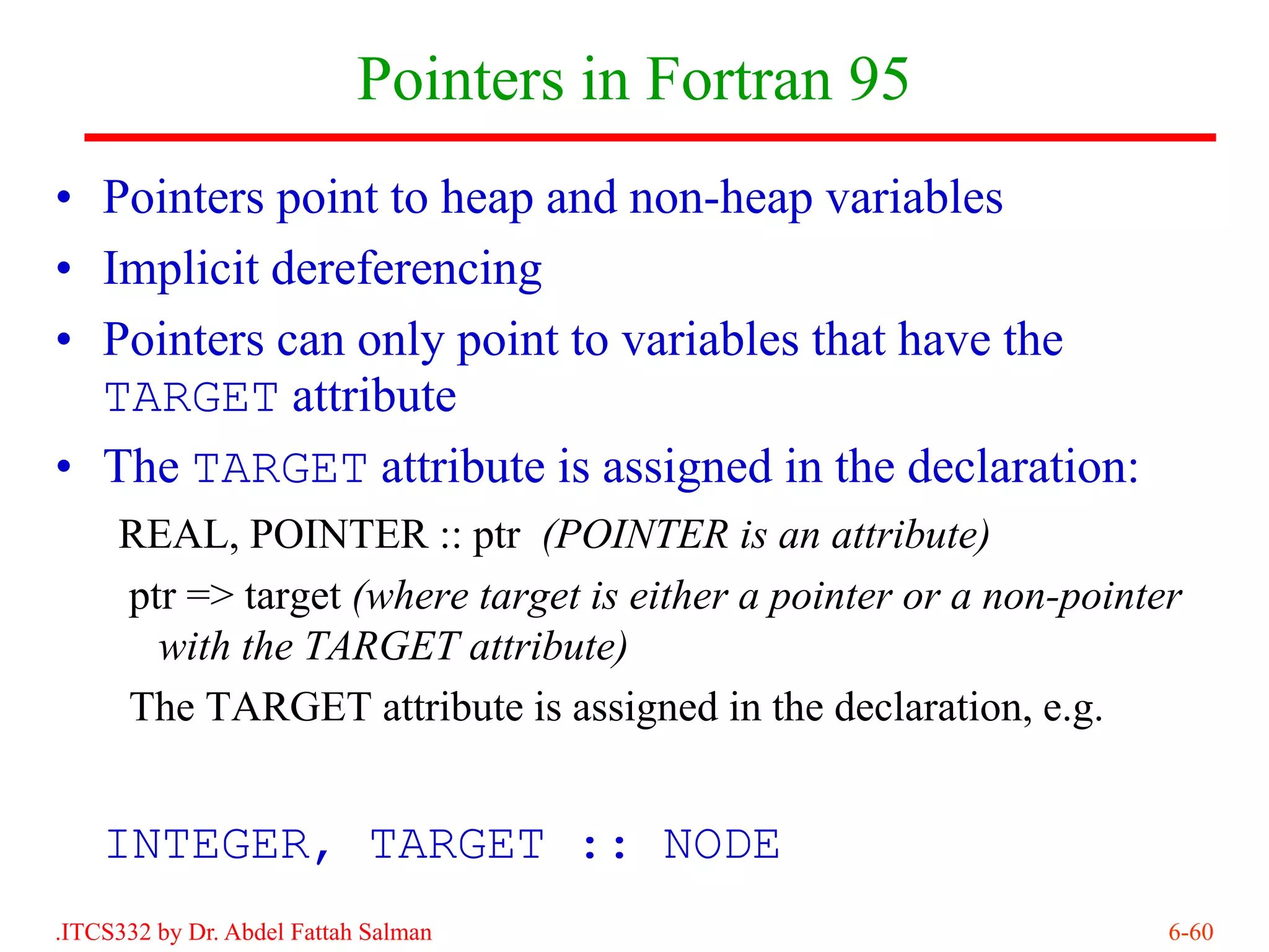 Pointers in Fortran 95
• Pointers point to heap and non-heap variables
• Implicit dereferencing
• Pointers can only point to variables that have the
  TARGET attribute
• The TARGET attribute is assigned in the declaration:
     REAL, POINTER :: ptr (POINTER is an attribute)
     ptr => target (where target is either a pointer or a non-pointer
       with the TARGET attribute)
     The TARGET attribute is assigned in the declaration, e.g.


    INTEGER, TARGET :: NODE
.ITCS332 by Dr. Abdel Fattah Salman                                 6-60
 