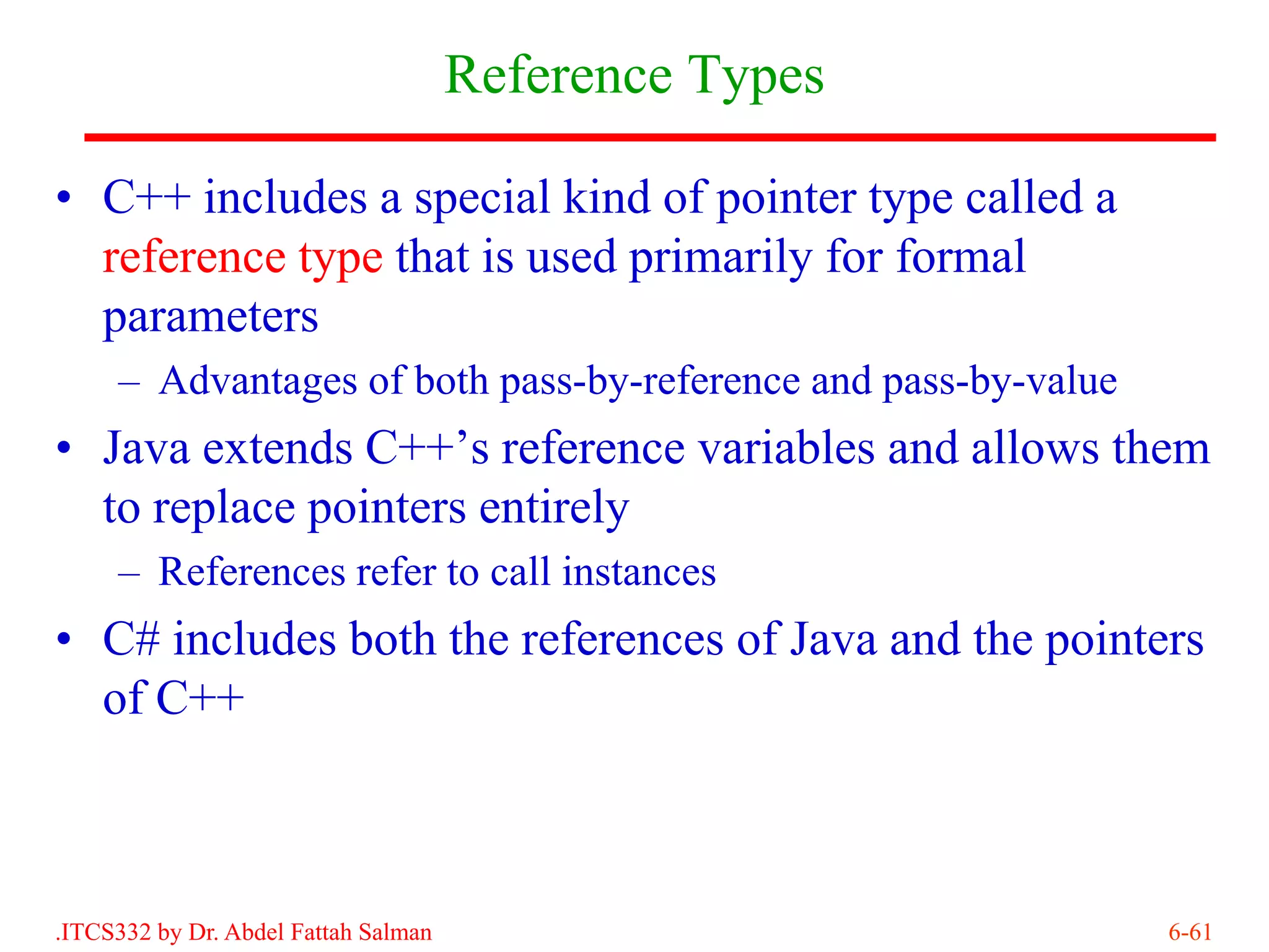 Reference Types

• C++ includes a special kind of pointer type called a
  reference type that is used primarily for formal
  parameters
     – Advantages of both pass-by-reference and pass-by-value
• Java extends C++’s reference variables and allows them
  to replace pointers entirely
     – References refer to call instances
• C# includes both the references of Java and the pointers
  of C++



.ITCS332 by Dr. Abdel Fattah Salman                             6-61
 