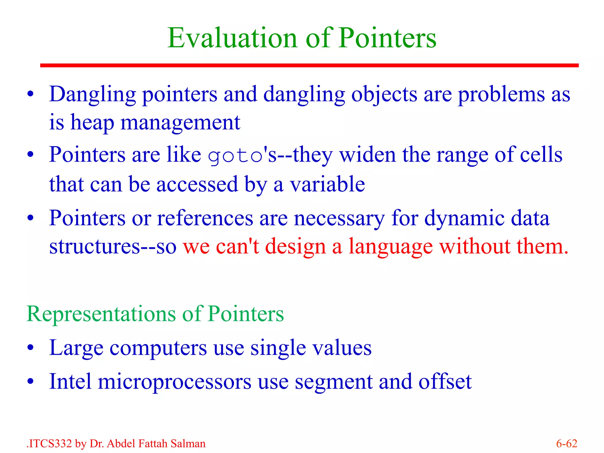 Evaluation of Pointers
• Dangling pointers and dangling objects are problems as
  is heap management
• Pointers are like goto's--they widen the range of cells
  that can be accessed by a variable
• Pointers or references are necessary for dynamic data
  structures--so we can't design a language without them.

Representations of Pointers
• Large computers use single values
• Intel microprocessors use segment and offset

.ITCS332 by Dr. Abdel Fattah Salman                    6-62
 