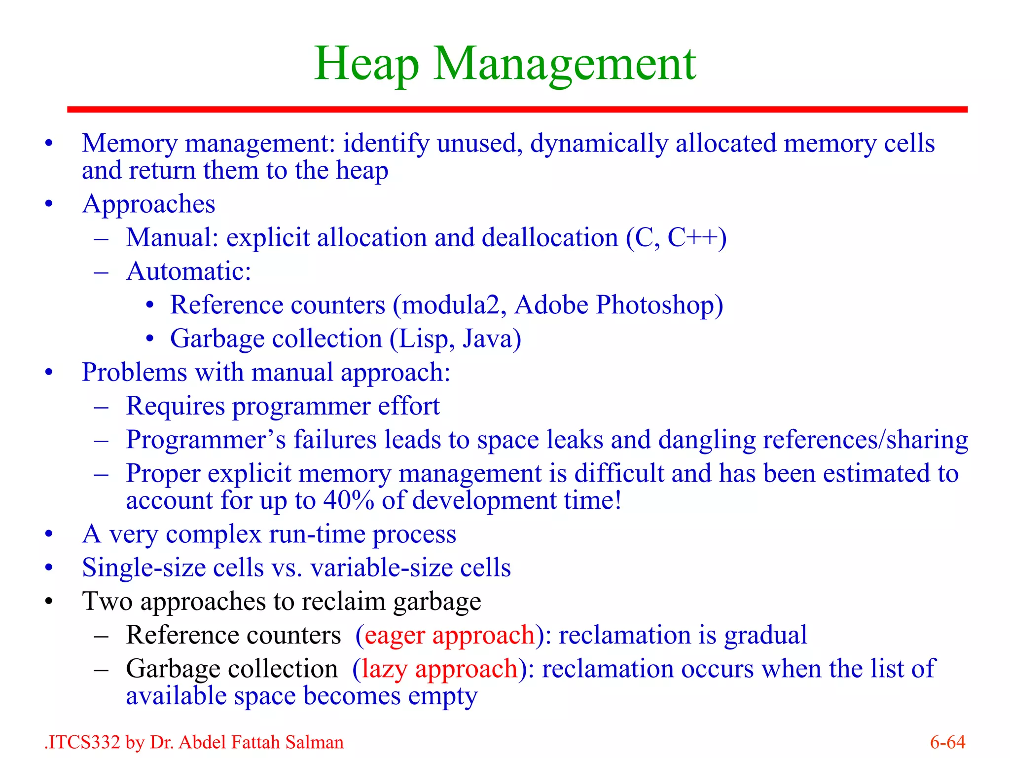 Heap Management
•   Memory management: identify unused, dynamically allocated memory cells
    and return them to the heap
•   Approaches
     – Manual: explicit allocation and deallocation (C, C++)
     – Automatic:
          • Reference counters (modula2, Adobe Photoshop)
          • Garbage collection (Lisp, Java)
•   Problems with manual approach:
     – Requires programmer effort
     – Programmer’s failures leads to space leaks and dangling references/sharing
     – Proper explicit memory management is difficult and has been estimated to
        account for up to 40% of development time!
•   A very complex run-time process
•   Single-size cells vs. variable-size cells
•   Two approaches to reclaim garbage
     – Reference counters (eager approach): reclamation is gradual
     – Garbage collection (lazy approach): reclamation occurs when the list of
        available space becomes empty
.ITCS332 by Dr. Abdel Fattah Salman                                          6-64
 