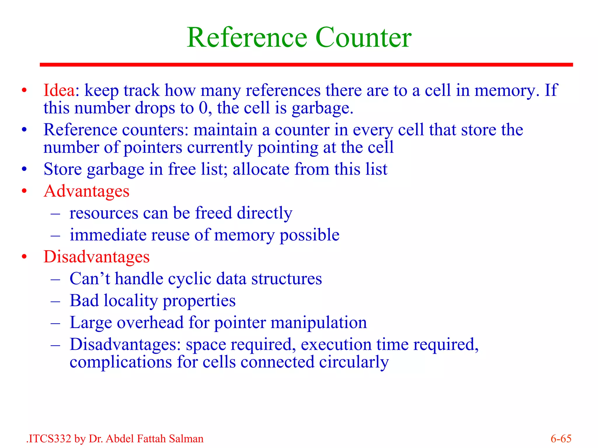 Reference Counter
• Idea: keep track how many references there are to a cell in memory. If
  this number drops to 0, the cell is garbage.
• Reference counters: maintain a counter in every cell that store the
  number of pointers currently pointing at the cell
• Store garbage in free list; allocate from this list
• Advantages
   – resources can be freed directly
   – immediate reuse of memory possible
• Disadvantages
   – Can’t handle cyclic data structures
   – Bad locality properties
   – Large overhead for pointer manipulation
   – Disadvantages: space required, execution time required,
      complications for cells connected circularly



.ITCS332 by Dr. Abdel Fattah Salman                                    6-65
 