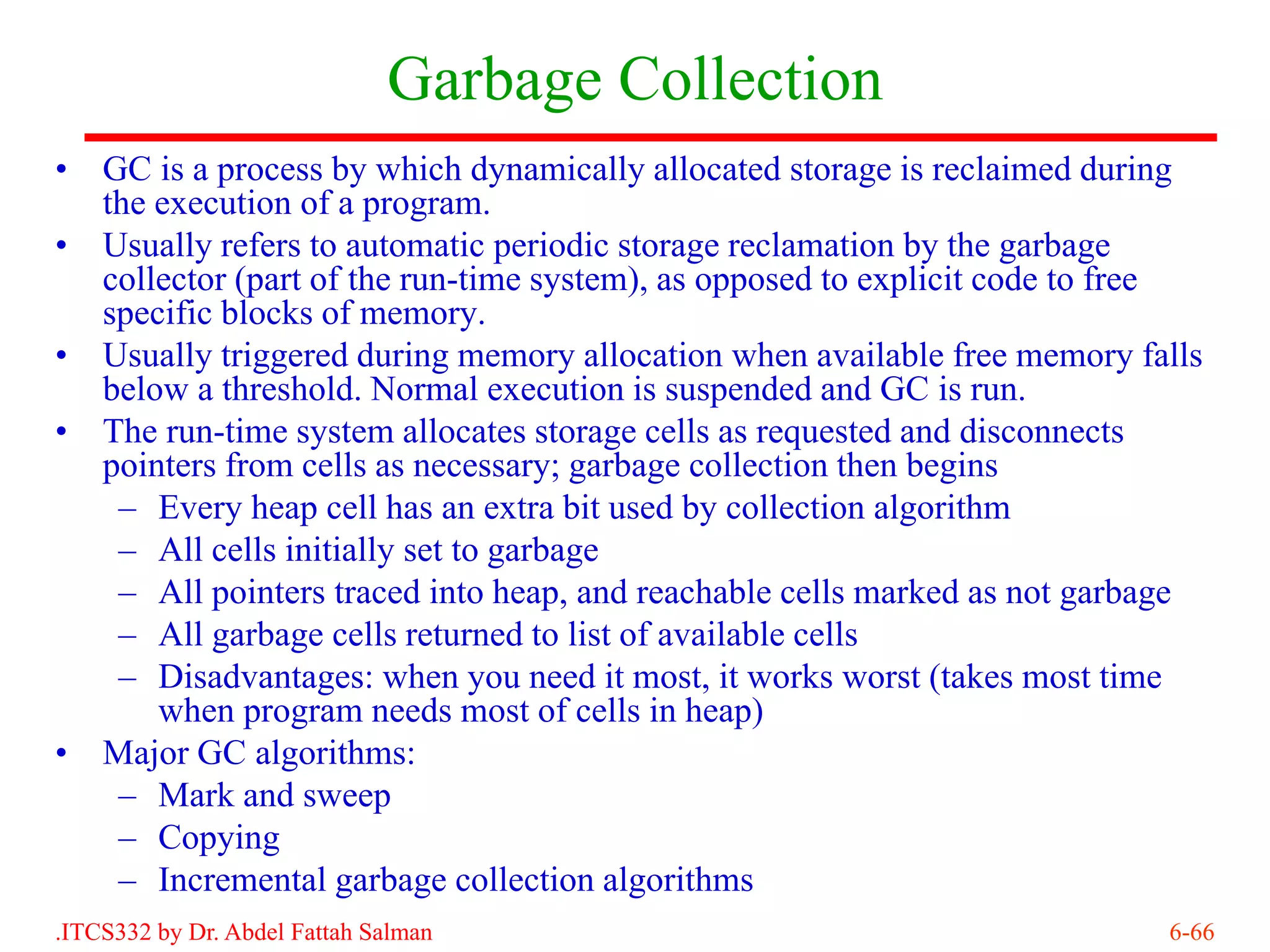 Garbage Collection
•   GC is a process by which dynamically allocated storage is reclaimed during
    the execution of a program.
•   Usually refers to automatic periodic storage reclamation by the garbage
    collector (part of the run-time system), as opposed to explicit code to free
    specific blocks of memory.
•   Usually triggered during memory allocation when available free memory falls
    below a threshold. Normal execution is suspended and GC is run.
•   The run-time system allocates storage cells as requested and disconnects
    pointers from cells as necessary; garbage collection then begins
     – Every heap cell has an extra bit used by collection algorithm
     – All cells initially set to garbage
     – All pointers traced into heap, and reachable cells marked as not garbage
     – All garbage cells returned to list of available cells
     – Disadvantages: when you need it most, it works worst (takes most time
        when program needs most of cells in heap)
•   Major GC algorithms:
     – Mark and sweep
     – Copying
     – Incremental garbage collection algorithms
.ITCS332 by Dr. Abdel Fattah Salman                                          6-66
 