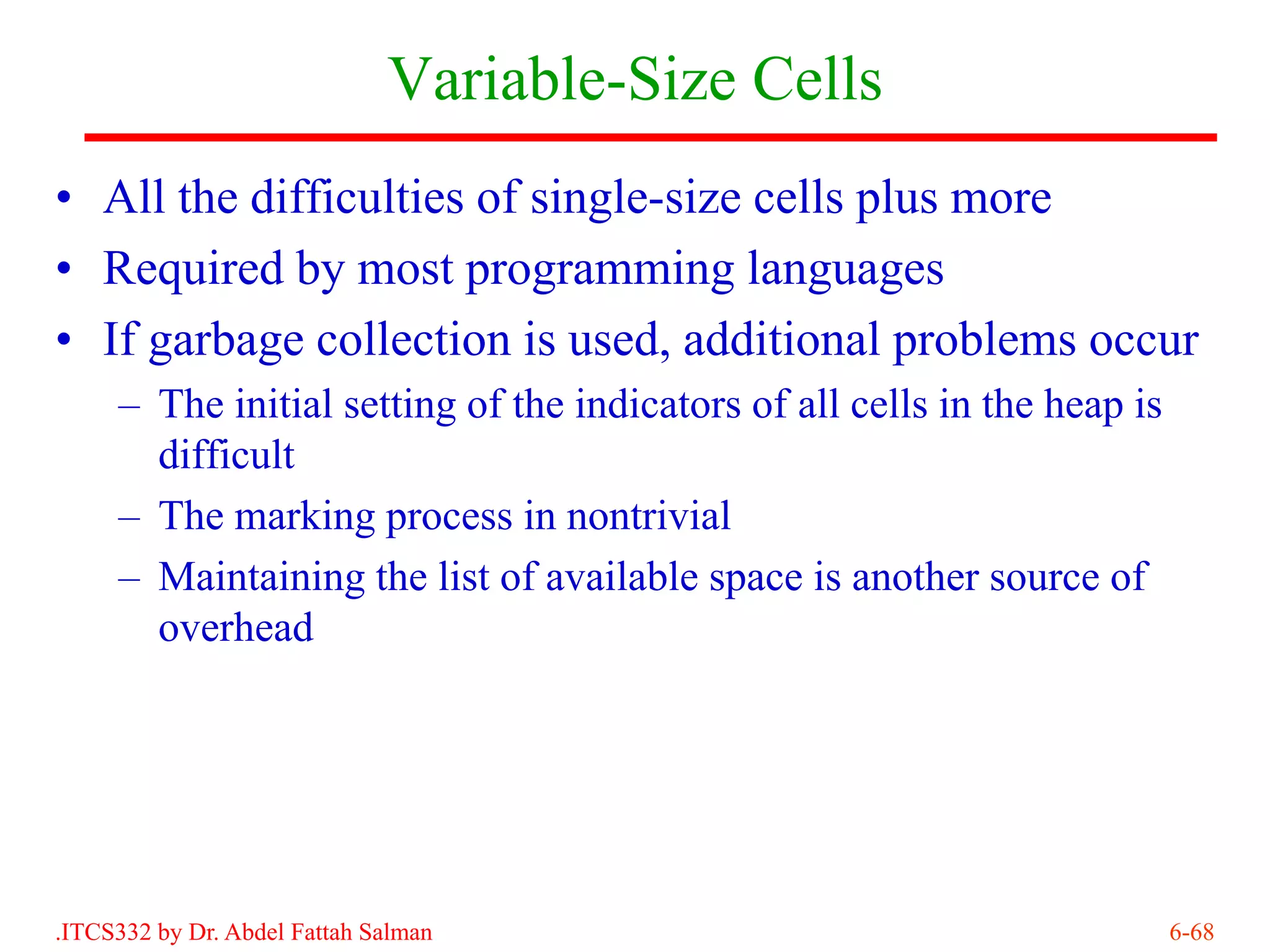 Variable-Size Cells
• All the difficulties of single-size cells plus more
• Required by most programming languages
• If garbage collection is used, additional problems occur
     – The initial setting of the indicators of all cells in the heap is
       difficult
     – The marking process in nontrivial
     – Maintaining the list of available space is another source of
       overhead




.ITCS332 by Dr. Abdel Fattah Salman                                        6-68
 
