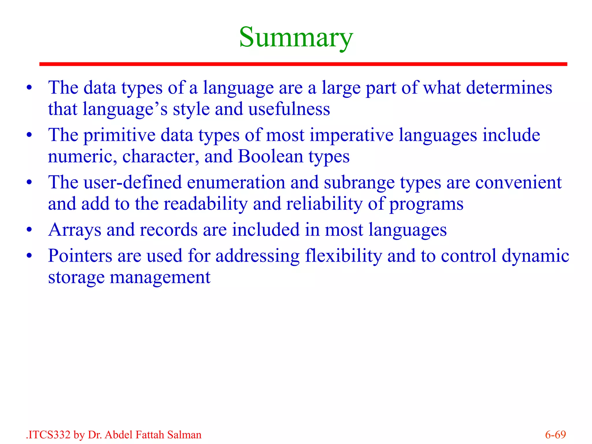 Summary
• The data types of a language are a large part of what determines
  that language’s style and usefulness
• The primitive data types of most imperative languages include
  numeric, character, and Boolean types
• The user-defined enumeration and subrange types are convenient
  and add to the readability and reliability of programs
• Arrays and records are included in most languages
• Pointers are used for addressing flexibility and to control dynamic
  storage management




.ITCS332 by Dr. Abdel Fattah Salman                              6-69
 