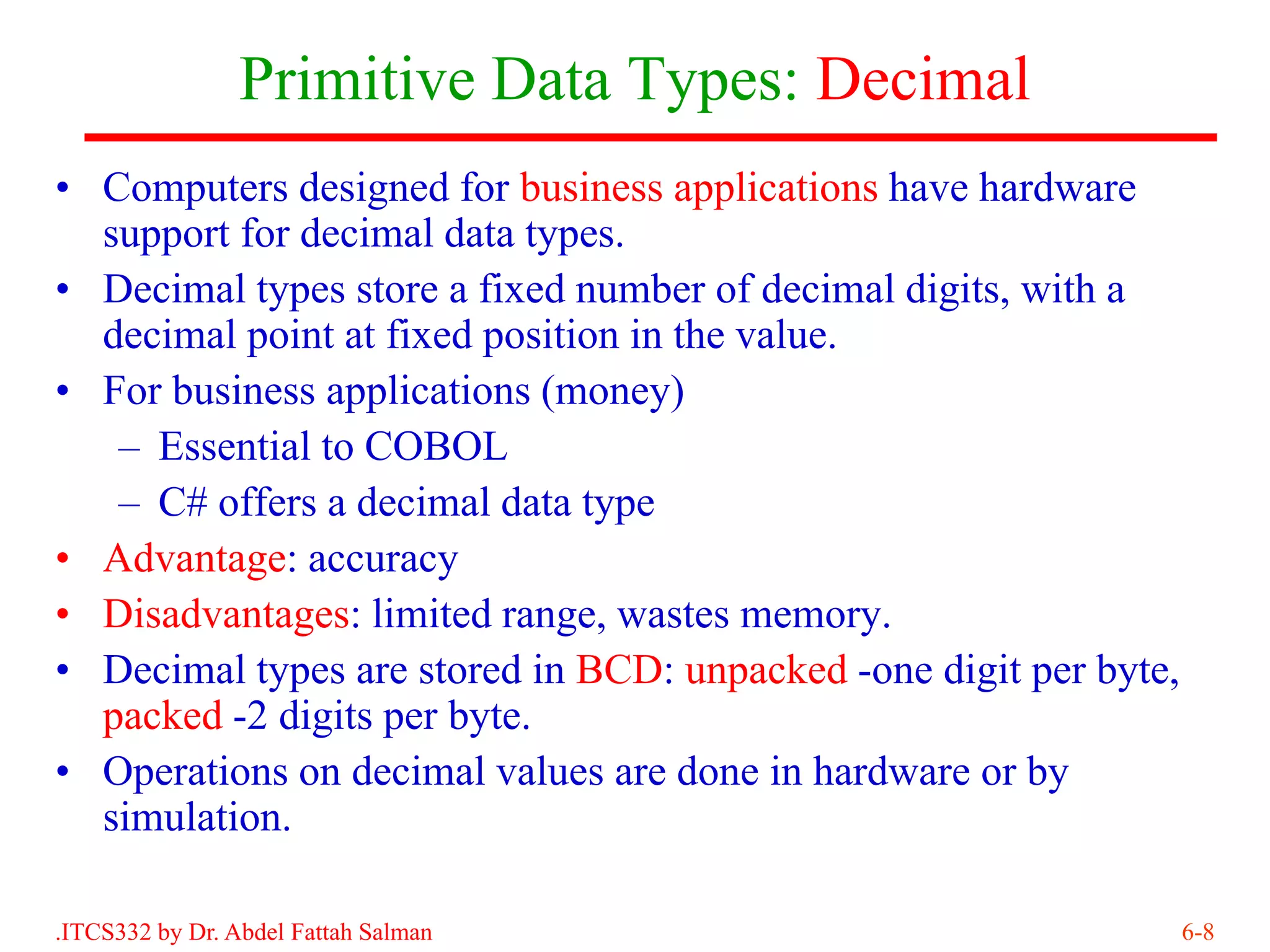 Primitive Data Types: Decimal
• Computers designed for business applications have hardware
  support for decimal data types.
• Decimal types store a fixed number of decimal digits, with a
  decimal point at fixed position in the value.
• For business applications (money)
   – Essential to COBOL
   – C# offers a decimal data type
• Advantage: accuracy
• Disadvantages: limited range, wastes memory.
• Decimal types are stored in BCD: unpacked -one digit per byte,
  packed -2 digits per byte.
• Operations on decimal values are done in hardware or by
  simulation.

.ITCS332 by Dr. Abdel Fattah Salman                                6-8
 